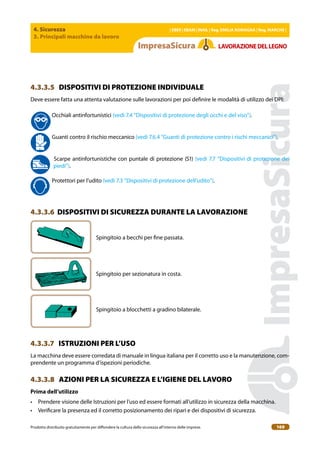 4. Sicurezza
3. Principali macchine da lavoro
| EBER | EBAM | INAIL | Reg. EMILIA RoMAgNA | Reg. MARchE |
Prodotto distribuito gratuitamente per difondere la cultura della sicurezza all’interno delle imprese. 169
LAVoRAZIoNEDELLEgNo
4.3.3.5 DISPOSITIVI DI PROTEZIONE INDIVIDUALE
Deve essere fatta una attenta valutazione sulle lavorazioni per poi deinire le modalità di utilizzo dei DPI:
Occhiali antinfortunistici (vedi 7.4 “Dispositivi di protezione degli occhi e del viso”).
Guanti contro il rischio meccanico (vedi 7.6.4 “Guanti di protezione contro i rischi meccanici”).
Scarpe antinfortunistiche con puntale di protezione (S1) (vedi 7.7 “Dispositivi di protezione dei
piedi”).
Protettori per l’udito (vedi 7.3 “Dispositivi di protezione dell’udito”).
4.3.3.6 DISPOSITIVI DI SICUREZZA DURANTE LA LAVORAZIONE
Spingitoio a becchi per ine passata.
Spingitoio per sezionatura in costa.
Spingitoio a blocchetti a gradino bilaterale.
4.3.3.7 ISTRUZIONI PER L’USO
La macchina deve essere corredata di manuale in lingua italiana per il corretto uso e la manutenzione, com-
prendente un programma d’ispezioni periodiche.
4.3.3.8 AZIONI PER LA SICUREZZA E L’IGIENE DEL LAVORO
Prima dell’utilizzo
• Prendere visione delle Istruzioni per l’uso ed essere formati all’utilizzo in sicurezza della macchina.
• Veriicare la presenza ed il corretto posizionamento dei ripari e dei dispositivi di sicurezza.
 