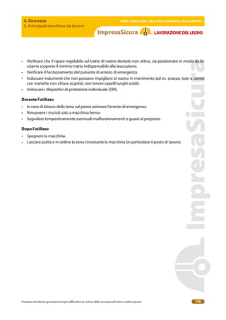 4. Sicurezza
3. Principali macchine da lavoro
| EBER | EBAM | INAIL | Reg. EMILIA RoMAgNA | Reg. MARchE |
Prodotto distribuito gratuitamente per difondere la cultura della sicurezza all’interno delle imprese. 170
LAVoRAZIoNEDELLEgNo
• Veriicare che il riparo regolabile sul tratto di nastro dentato non attivo, sia posizionato in modo da la-
sciarne scoperto il minimo tratto indispensabile alla lavorazione.
• Veriicare il funzionamento del pulsante di arresto di emergenza.
• Indossare indumenti che non possano impigliarsi al nastro in movimento (ad es. sciarpe, tute o camici
con maniche non chiuse ai polsi); non tenere capelli lunghi sciolti.
• Indossare i dispositivi di protezione individuale (DPI).
Durante l’utilizzo
• In caso di blocco della lama sul pezzo azionare l’arresto di emergenza.
• Rimuovere i trucioli solo a macchina ferma.
• Segnalare tempestivamente eventuali malfunzionamenti o guasti al preposto.
Dopo l’utilizzo
• Spegnere la macchina.
• Lasciare pulita e in ordine la zona circostante la macchina (in particolare il posto di lavoro).
 