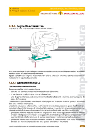 4. Sicurezza
3. Principali macchine da lavoro
| EBER | EBAM | INAIL | Reg. EMILIA RoMAgNA | Reg. MARchE |
Prodotto distribuito gratuitamente per difondere la cultura della sicurezza all’interno delle imprese. 171
LAVoRAZIoNEDELLEgNo
PERICOLO
PROTEZIONE
4.3.4 Seghetto alternativo
D. Lgs. 81/08 All. V e VI, D. Lgs. 17/2010 All. I, Direttiva Macchine 2006/42/CE
Macchina utensile per il taglio del legno tramite un utensile costituito da una lama dentata il cui movimento
alternato è dato da un sistema biella-manovella.
Il pezzo viene bloccato sul piano macchina mentre la testa, sulla quale è montata la lama, si abbassa auto-
maticamente in seguito all’avviamento.
4.3.4.1 ELEMENTI DI PERICOLO
contatto con la lama in movimento
Su questa macchina i rischi prevalenti sono:
• contatto con la lama durante il movimento della testa porta-lama;
• cchiacciamento e taglio tra lama e pezzo in lavorazione;
• urto da parte della testa porta-lama, in movimento alternato (avanti e indietro), contro una parte del
corpo dell’operatore.
I tre elementi di pericolo citati, normalmente non comportano un elevato rischio in quanto il movimento
della lama è limitato e non veloce.
Una attenta valutazione sulla macchina e sull’ambiente circostante deve essere in grado di deinire le pro-
tezioni ed i dispositivi di sicurezza di cui dotare l’attrezzatura, in quanto non sempre essi garantiscono un
miglioramento della sicurezza. Le protezioni normalmente collocate sulla macchina consistono in:
• protezione alla lama: mediante ripari issi la cui posizione deve essere regolabile mediante un attrezzo,
che consenta il posizionamento ed il passaggio del materiale da tagliare. I ripari devono essere collocati
su entrambi i lati della lama in modo da lasciare scoperto solo il tratto necessario alla lavorazione:
• protezione sistema biella-manovella: mediante un carter di protezione isso o un riparo mobile inter-
bloccato che impediscano l’accesso alla zona quando la macchina è in funzione.
 