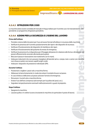 4. Sicurezza
3. Principali macchine da lavoro
| EBER | EBAM | INAIL | Reg. EMILIA RoMAgNA | Reg. MARchE |
Prodotto distribuito gratuitamente per difondere la cultura della sicurezza all’interno delle imprese. 173
LAVoRAZIoNEDELLEgNo
4.3.4.5 ISTRUZIONI PER L’USO
La macchina deve essere corredata di manuale in lingua italiana per il corretto uso e la manutenzione, com-
prendente un programma d’ispezioni periodiche.
4.3.4.6 AZIONI PER LA SICUREZZA E L’IGIENE DEL LAVORO
Prima dell’utilizzo
• Prendere visione delle Istruzioni per l’uso ed essere formati all’utilizzo in sicurezza della macchina.
• Veriicare la presenza ed il corretto posizionamento dei ripari e dei dispositivi di sicurezza.
• Veriicare il funzionamento dei dispositivi di interblocco dei ripari.
• Veriicare il funzionamento del pulsante di arresto di emergenza.
• Veriicare la presenza di un dispositivo per il issaggio del pezzo (in relazione alla forma e dimensioni del
pezzo) eicacemente ancorato alla tavola porta pezzi.
• Bloccare il pezzo in lavorazione (non trattenerlo con le mani).
• Indossare indumenti che non possano impigliarsi all’utensile (ad es. sciarpe, tute o camici con maniche
non chiuse ai polsi); non tenere capelli lunghi sciolti.
• Indossare i dispositivi di protezione individuale (DPI).
Durante l’utilizzo
• Posizionare o togliere i pezzi solo a macchina ferma.
• Abbassare la lama lentamente in modo da evitare il contatto brusco sul pezzo.
• In caso di blocco della lama sul pezzo azionare l’arresto di emergenza.
• Rimuovere i trucioli solo a macchina ferma.
• Evitare l’uso dell’aria compressa (ad esempio per la pulizia dei pezzi, ecc.).
• Segnalare tempestivamente eventuali malfunzionamenti o guasti al preposto.
Dopo l’utilizzo
• Spegnere la macchina.
• Lasciare pulita e in ordine la zona circostante la macchina (in particolare il posto di lavoro).
 