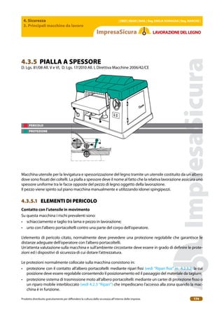 4. Sicurezza
3. Principali macchine da lavoro
| EBER | EBAM | INAIL | Reg. EMILIA RoMAgNA | Reg. MARchE |
Prodotto distribuito gratuitamente per difondere la cultura della sicurezza all’interno delle imprese. 174
LAVoRAZIoNEDELLEgNo
PERICOLO
PROTEZIONE
4.3.5 PIALLA A SPESSORE
D. Lgs. 81/08 All. V e VI, D. Lgs. 17/2010 All. I, Direttiva Macchine 2006/42/CE
Macchina utensile per la levigatura e spessorizzazione del legno tramite un utensile costituito da un albero
dove sono issati dei coltelli. La pialla a spessore deve il nome al fatto che la relativa lavorazione assicura uno
spessore uniforme tra le facce opposte del pezzo di legno oggetto della lavorazione.
Il pezzo viene spinto sul piano macchina manualmente e utilizzando idonei spingipezzi.
4.3.5.1 ELEMENTI DI PERICOLO
contatto con l’utensile in movimento
Su questa macchina i rischi prevalenti sono:
• schiacciamento e taglio tra lama e pezzo in lavorazione;
• urto con l’albero portacoltelli contro una parte del corpo dell’operatore.
L’elemento di pericolo citato, normalmente deve prevedere una protezione regolabile che garantisce le
distanze adeguate dell’operatore con l’albero portacoltelli.
Un’attenta valutazione sulla macchina e sull’ambiente circostante deve essere in grado di deinire le prote-
zioni ed i dispositivi di sicurezza di cui dotare l’attrezzatura.
Le protezioni normalmente collocate sulla macchina consistono in:
• protezione con il contatto all’albero portacoltelli: mediante ripari issi (vedi “Ripari issi” in 4.2.3.2) la cui
posizione deve essere regolabile consentendo il posizionamento ed il passaggio del materiale da tagliare;
• protezione sistema di trasmissione moto all’albero portacoltelli: mediante un carter di protezione isso o
un riparo mobile interbloccato (vedi 4.2.3 “Ripari”) che impediscano l’accesso alla zona quando la mac-
china è in funzione.
 