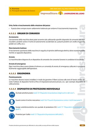 4. Sicurezza
3. Principali macchine da lavoro
| EBER | EBAM | INAIL | Reg. EMILIA RoMAgNA | Reg. MARchE |
Prodotto distribuito gratuitamente per difondere la cultura della sicurezza all’interno delle imprese. 175
LAVoRAZIoNEDELLEgNo
Urto, ferite e trascinamento dalla rotazione del pezzo
• Il pezzo deve sempre essere saldamente trattenuto per evitarne il trascinamento improvviso.
4.3.5.2 ORGANI DI COMANDO
Avviamento
L’avviamento della macchina deve poter avvenire solo utilizzando speciici dispositivi di comando ben rico-
noscibili e protetti contro il rischio di azionamento accidentale (es. pulsanti protetti con anello di guardia,
pedali con cuia, ecc.).
Riavviamento Inatteso
Il riavviamento spontaneo della macchina in seguito al ripristino dell’energia elettrica deve essere impedito
tramite un apposito dispositivo.
Arresto
La macchina deve disporre di un dispositivo di comando che consenta l’arresto in condizioni di sicurezza.
Arresto di emergenza
Ogni macchina deve essere dotata di almeno un comando di arresto di emergenza collocato in posizione
facilmente raggiungibile dall’operatore.
4.3.5.3 ERGONOMIA
Posizionamento
Le macchine devono essere installate in modo da garantire il libero accesso alla zona di lavoro anche du-
rante l’utilizzo di dispositivi forniti al ine di impostare/caricare/scaricare, ecc. (per esempio dispositivi di
sollevamento).
4.3.5.4 DISPOSITIVI DI PROTEZIONE INDIVIDUALE
Occhiali antinfortunistici (vedi 7.4 “Dispositivi di protezione degli occhi e del viso”).
Guanti contro il rischio meccanico (vedi 7.6.4 “Guanti di protezione contro i rischi meccanici”).
Scarpe antinfortunistiche con puntale di protezione (S1) (vedi 7.7 “Dispositivi di protezione dei
piedi”).
Protettori per l’udito (vedi 7.3 “Dispositivi di protezione dell’udito”).
 