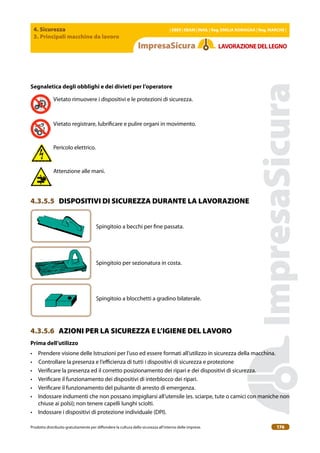 4. Sicurezza
3. Principali macchine da lavoro
| EBER | EBAM | INAIL | Reg. EMILIA RoMAgNA | Reg. MARchE |
Prodotto distribuito gratuitamente per difondere la cultura della sicurezza all’interno delle imprese. 176
LAVoRAZIoNEDELLEgNo
Segnaletica degli obblighi e dei divieti per l’operatore
Vietato rimuovere i dispositivi e le protezioni di sicurezza.
Vietato registrare, lubriicare e pulire organi in movimento.
Pericolo elettrico.
Attenzione alle mani.
4.3.5.5 DISPOSITIVI DI SICUREZZA DURANTE LA LAVORAZIONE
Spingitoio a becchi per ine passata.
Spingitoio per sezionatura in costa.
Spingitoio a blocchetti a gradino bilaterale.
4.3.5.6 AZIONI PER LA SICUREZZA E L’IGIENE DEL LAVORO
Prima dell’utilizzo
• Prendere visione delle Istruzioni per l’uso ed essere formati all’utilizzo in sicurezza della macchina.
• Controllare la presenza e l’eicienza di tutti i dispositivi di sicurezza e protezione
• Veriicare la presenza ed il corretto posizionamento dei ripari e dei dispositivi di sicurezza.
• Veriicare il funzionamento dei dispositivi di interblocco dei ripari.
• Veriicare il funzionamento del pulsante di arresto di emergenza.
• Indossare indumenti che non possano impigliarsi all’utensile (es. sciarpe, tute o camici con maniche non
chiuse ai polsi); non tenere capelli lunghi sciolti.
• Indossare i dispositivi di protezione individuale (DPI).
 