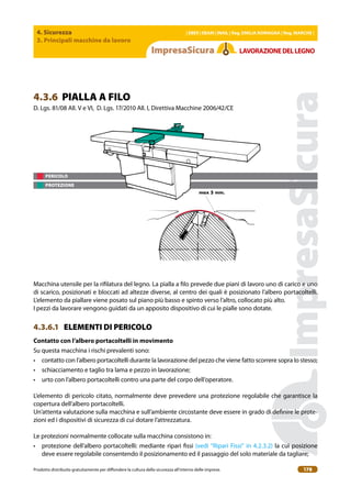 4. Sicurezza
3. Principali macchine da lavoro
| EBER | EBAM | INAIL | Reg. EMILIA RoMAgNA | Reg. MARchE |
Prodotto distribuito gratuitamente per difondere la cultura della sicurezza all’interno delle imprese. 178
LAVoRAZIoNEDELLEgNo
PERICOLO
PROTEZIONE
4.3.6 PIALLA A FILO
D. Lgs. 81/08 All. V e VI, D. Lgs. 17/2010 All. I, Direttiva Macchine 2006/42/CE
max 5 mm.
Macchina utensile per la riilatura del legno. La pialla a ilo prevede due piani di lavoro uno di carico e uno
di scarico, posizionati e bloccati ad altezze diverse, al centro dei quali è posizionato l’albero portacoltelli.
L’elemento da piallare viene posato sul piano più basso e spinto verso l’altro, collocato più alto.
I pezzi da lavorare vengono guidati da un apposito dispositivo di cui le pialle sono dotate.
4.3.6.1 ELEMENTI DI PERICOLO
contatto con l’albero portacoltelli in movimento
Su questa macchina i rischi prevalenti sono:
• contatto con l’albero portacoltelli durante la lavorazione del pezzo che viene fatto scorrere sopra lo stesso;
• schiacciamento e taglio tra lama e pezzo in lavorazione;
• urto con l’albero portacoltelli contro una parte del corpo dell’operatore.
L’elemento di pericolo citato, normalmente deve prevedere una protezione regolabile che garantisce la
copertura dell’albero portacoltelli.
Un’attenta valutazione sulla macchina e sull’ambiente circostante deve essere in grado di deinire le prote-
zioni ed i dispositivi di sicurezza di cui dotare l’attrezzatura.
Le protezioni normalmente collocate sulla macchina consistono in:
• protezione dell’albero portacoltelli: mediante ripari issi (vedi “Ripari Fissi” in 4.2.3.2) la cui posizione
deve essere regolabile consentendo il posizionamento ed il passaggio del solo materiale da tagliare;
 