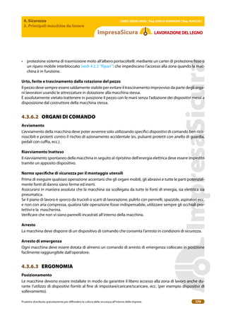 4. Sicurezza
3. Principali macchine da lavoro
| EBER | EBAM | INAIL | Reg. EMILIA RoMAgNA | Reg. MARchE |
Prodotto distribuito gratuitamente per difondere la cultura della sicurezza all’interno delle imprese. 179
LAVoRAZIoNEDELLEgNo
• protezione sistema di trasmissione moto all’albero portacoltelli: mediante un carter di protezione isso o
un riparo mobile interbloccato (vedi 4.2.3 “Ripari”) che impediscano l’accesso alla zona quando la mac-
china è in funzione.
Urto, ferite e trascinamento dalla rotazione del pezzo
Il pezzo deve sempre essere saldamente stabile per evitare il trascinamento improvviso da parte degli orga-
ni lavoratori usando le attrezzature in dotazione alla macchina stessa.
È assolutamente vietato trattenere in posizione il pezzo con le mani senza l’adozione dei dispositivi messi a
disposizione dal costruttore della macchina stessa.
4.3.6.2 ORGANI DI COMANDO
Avviamento
L’avviamento della macchina deve poter avvenire solo utilizzando speciici dispositivi di comando ben rico-
noscibili e protetti contro il rischio di azionamento accidentale (es. pulsanti protetti con anello di guardia,
pedali con cuia, ecc.).
Riavviamento Inatteso
Il riavviamento spontaneo della macchina in seguito al ripristino dell’energia elettrica deve essere impedito
tramite un apposito dispositivo.
Norme speciiche di sicurezza per il montaggio utensili
Prima di eseguire qualsiasi operazione accertarsi che gli organi mobili, gli abrasivi e tutte le parti potenzial-
mente fonti di danno siano ferme ed inerti.
Assicurarsi in maniera assoluta che la macchina sia scollegata da tutte le fonti di energia, sia elettrica sia
pneumatica.
Se il piano di lavoro è sporco da trucioli o scarti di lavorazione, pulirlo con pennelli, spazzole, aspiratori ecc.
e non con aria compressa, qualora tale operazione fosse indispensabile, utilizzare sempre gli occhiali pro-
tettivi e la mascherina.
Veriicare che non vi siano pannelli incastrati all’interno della macchina.
Arresto
La macchina deve disporre di un dispositivo di comando che consenta l’arresto in condizioni di sicurezza.
Arresto di emergenza
Ogni macchina deve essere dotata di almeno un comando di arresto di emergenza collocato in posizione
facilmente raggiungibile dall’operatore.
4.3.6.3 ERGONOMIA
Posizionamento
Le macchine devono essere installate in modo da garantire il libero accesso alla zona di lavoro anche du-
rante l’utilizzo di dispositivi forniti al ine di impostare/caricare/scaricare, ecc. (per esempio dispositivi di
sollevamento).
 