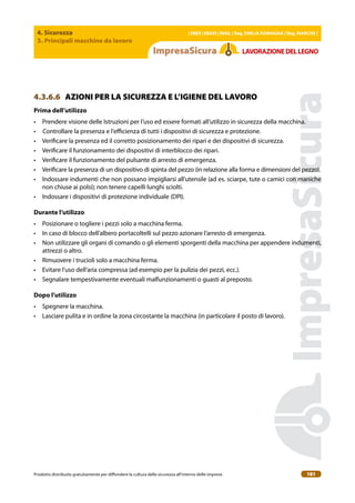4. Sicurezza
3. Principali macchine da lavoro
| EBER | EBAM | INAIL | Reg. EMILIA RoMAgNA | Reg. MARchE |
Prodotto distribuito gratuitamente per difondere la cultura della sicurezza all’interno delle imprese. 181
LAVoRAZIoNEDELLEgNo
4.3.6.6 AZIONI PER LA SICUREZZA E L’IGIENE DEL LAVORO
Prima dell’utilizzo
• Prendere visione delle Istruzioni per l’uso ed essere formati all’utilizzo in sicurezza della macchina.
• Controllare la presenza e l’eicienza di tutti i dispositivi di sicurezza e protezione.
• Veriicare la presenza ed il corretto posizionamento dei ripari e dei dispositivi di sicurezza.
• Veriicare il funzionamento dei dispositivi di interblocco dei ripari.
• Veriicare il funzionamento del pulsante di arresto di emergenza.
• Veriicare la presenza di un dispositivo di spinta del pezzo (in relazione alla forma e dimensioni del pezzo).
• Indossare indumenti che non possano impigliarsi all’utensile (ad es. sciarpe, tute o camici con maniche
non chiuse ai polsi); non tenere capelli lunghi sciolti.
• Indossare i dispositivi di protezione individuale (DPI).
Durante l’utilizzo
• Posizionare o togliere i pezzi solo a macchina ferma.
• In caso di blocco dell’albero portacoltelli sul pezzo azionare l’arresto di emergenza.
• Non utilizzare gli organi di comando o gli elementi sporgenti della macchina per appendere indumenti,
attrezzi o altro.
• Rimuovere i trucioli solo a macchina ferma.
• Evitare l’uso dell’aria compressa (ad esempio per la pulizia dei pezzi, ecc.).
• Segnalare tempestivamente eventuali malfunzionamenti o guasti al preposto.
Dopo l’utilizzo
• Spegnere la macchina.
• Lasciare pulita e in ordine la zona circostante la macchina (in particolare il posto di lavoro).
 