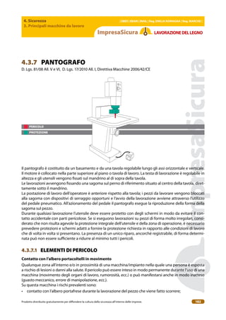 4. Sicurezza
3. Principali macchine da lavoro
| EBER | EBAM | INAIL | Reg. EMILIA RoMAgNA | Reg. MARchE |
Prodotto distribuito gratuitamente per difondere la cultura della sicurezza all’interno delle imprese. 182
LAVoRAZIoNEDELLEgNo
PERICOLO
PROTEZIONE
4.3.7 PANTOGRAFO
D. Lgs. 81/08 All. V e VI, D. Lgs. 17/2010 All. I, Direttiva Macchine 2006/42/CE
Il pantografo è costituito da un basamento e da una tavola regolabile lungo gli assi orizzontale e verticale.
Il motore è collocato nella parte superiore al piano o tavola di lavoro. La testa di lavorazione è regolabile in
altezza e gli utensili vengono issati sul mandrino al di sopra della tavola.
Le lavorazioni avvengono issando una sagoma sul perno di riferimento situato al centro della tavola, diret-
tamente sotto il mandrino.
La postazione di lavoro dell’operatore è anteriore rispetto alla tavola; i pezzi da lavorare vengono bloccati
alla sagoma con dispositivi di serraggio opportuni e l’avvio della lavorazione avviene attraverso l’utilizzo
del pedale pneumatico. All’azionamento del pedale il pantografo esegue la riproduzione della forma della
sagoma sul pezzo.
Durante qualsiasi lavorazione l’utensile deve essere protetto con degli schermi in modo da evitare il con-
tatto accidentale con parti pericolose. Se si eseguono lavorazioni su pezzi di forma molto irregolari, consi-
derato che non risulta agevole la protezione integrale dell’utensile e della zona di operazione, è necessario
prevedere protezioni e schermi adatti a fornire la protezione richiesta in rapporto alle condizioni di lavoro
che di volta in volta si presentano. La presenza di un unico riparo, ancorché registrabile, di forma determi-
nata può non essere suiciente a ridurre al minimo tutti i pericoli.
4.3.7.1 ELEMENTI DI PERICOLO
contatto con l’albero portacoltelli in movimento
Qualunque zona all’interno e/o in prossimità di una macchina/impianto nella quale una persona è esposta
a rischio di lesioni o danni alla salute. Il pericolo può essere inteso in modo permanente durante l’uso di una
macchina (movimento degli organi di lavoro, rumorosità, ecc.) o può manifestarsi anche in modo inatteso
(guasto meccanico, errore di manipolazione, ecc.).
Su questa macchina i rischi prevalenti sono:
• contatto con l’albero portafrese durante la lavorazione del pezzo che viene fatto scorrere;
 