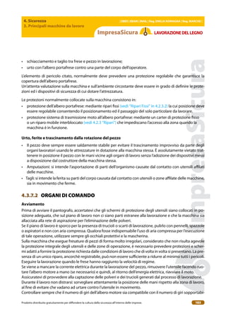 4. Sicurezza
3. Principali macchine da lavoro
| EBER | EBAM | INAIL | Reg. EMILIA RoMAgNA | Reg. MARchE |
Prodotto distribuito gratuitamente per difondere la cultura della sicurezza all’interno delle imprese. 183
LAVoRAZIoNEDELLEgNo
• schiacciamento e taglio tra frese e pezzo in lavorazione;
• urto con l’albero portafrese contro una parte del corpo dell’operatore.
L’elemento di pericolo citato, normalmente deve prevedere una protezione regolabile che garantisce la
copertura dell’albero portafrese.
Un’attenta valutazione sulla macchina e sull’ambiente circostante deve essere in grado di deinire le prote-
zioni ed i dispositivi di sicurezza di cui dotare l’attrezzatura.
Le protezioni normalmente collocate sulla macchina consistono in:
• protezione dell’albero portafrese: mediante ripari issi (vedi “Ripari Fissi” in 4.2.3.2) la cui posizione deve
essere regolabile consentendo il posizionamento ed il passaggio del solo particolare da lavorare.
• protezione sistema di trasmissione moto all’albero portafrese: mediante un carter di protezione isso
o un riparo mobile interbloccato (vedi 4.2.3 “Ripari”) che impediscano l’accesso alla zona quando la
macchina è in funzione.
Urto, ferite e trascinamento dalla rotazione del pezzo
• Il pezzo deve sempre essere saldamente stabile per evitare il trascinamento improvviso da parte degli
organi lavoratori usando le attrezzature in dotazione alla macchina stessa. È assolutamente vietato trat-
tenere in posizione il pezzo con le mani vicine agli organi di lavoro senza l’adozione dei dispositivi messi
a disposizione dal costruttore della macchina stessa.
• Amputazioni: si intende l’asportazione di parti dell’organismo causate dal contatto con utensili ailati
delle macchine.
• Tagli: si intende la ferita su parti del corpo causata dal contatto con utensili o zone ailate delle macchine,
sia in movimento che ferme.
4.3.7.2 ORGANI DI COMANDO
Avviamento
Prima di avviare il pantografo, accertatevi che gli schermi di protezione degli utensili siano collocati in po-
sizione adeguata, che sul piano di lavoro non ci siano parti estranee alla lavorazione e che la macchina sia
allacciata alla rete di aspirazione per l’eliminazione delle polveri.
Se il piano di lavoro è sporco per la presenza di trucioli o scarti di lavorazione, pulirlo con pennelli, spazzole
o aspiratori e non con aria compressa. Qualora fosse indispensabile l’uso di aria compressa per l’esecuzione
di tale operazione, utilizzare sempre gli occhiali protettivi e la mascherina.
Sulla macchina che esegue fresature di pezzi di forma molto irregolari, considerato che non risulta agevole
la protezione integrale degli utensili e delle zone di operazione, è necessario prevedere protezioni e scher-
mi adatti a fornire la protezione richiesta dalle condizioni di lavoro che di volta in volta si presentano. La pre-
senza di un unico riparo, ancorchè registrabile, può non essere suiciente a ridurre al minimo tutti i pericoli.
Eseguire la lavorazione quando le frese hanno raggiunto la velocità di regime.
Se viene a mancare la corrente elettrica durante la lavorazione del pezzo, rimuovere l’utensile facendo ruo-
tare l’albero motore a mano (se necessario) e quindi, al ritorno dell’energia elettrica, riavviare il moto.
Assicuratevi di provvedere alla captazione delle polveri e dei trucioli generati dal processo di lavorazione.
Durante il lavoro non distrarsi: sorvegliare attentamente la posizione delle mani rispetto alla zona di lavoro,
al ine di evitare che vadano ad urtare contro l’utensile in movimento.
Controllare sempre che il numero di giri dell’albero motore sia compatibile con il numero di giri sopportabi-
 