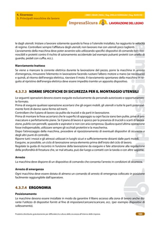 4. Sicurezza
3. Principali macchine da lavoro
| EBER | EBAM | INAIL | Reg. EMILIA RoMAgNA | Reg. MARchE |
Prodotto distribuito gratuitamente per difondere la cultura della sicurezza all’interno delle imprese. 184
LAVoRAZIoNEDELLEgNo
le dagli utensili. Iniziare a lavorare solamente quando la fresa o l’utensile installato, ha raggiunto la velocità
di regime. Controllare sempre l’ailatura degli utensili; non lavorare mai con utensili poco taglienti.
L’avviamento della macchina deve poter avvenire solo utilizzando speciici dispositivi di comando ben rico-
noscibili e protetti contro il rischio di azionamento accidentale (ad esempio pulsanti protetti con anello di
guardia, pedali con cuia, ecc.).
Riavviamento Inatteso
Se viene a mancare la corrente elettrica durante la lavorazione del pezzo, porre la macchina in arresto
d’emergenza, rimuovere l’elemento in lavorazione facendo ruotare l’albero motore a mano (se necessario)
e quindi, al ritorno dell’energia elettrica, riavviare il moto. Il riavviamento spontaneo della macchina in se-
guito al ripristino dell’energia elettrica deve essere impedito tramite un apposito dispositivo.
4.3.7.3 NORME SPECIFICHE DI SICUREZZA PER IL MONTAGGIO UTENSILI
Le seguenti operazioni devono essere eseguite esclusivamente da personale autorizzato e opportunamen-
te formato.
Prima di eseguire qualsiasi operazione accertarsi che gli organi mobili, gli utensili e tutte le parti potenzial-
mente fonti di danno siano ferme ed inerti.
Controllare che il piano di lavoro sia pulito da trucioli e da parti in lavorazione.
Prima di montare le frese accertarsi che le superici di appoggio su ogni faccia siano ben pulite, prive di am-
maccature e perfettamente piane. Se il piano di lavoro è sporco per la presenza di trucioli o scarti di lavora-
zione, pulirlo con pennelli, spazzole e aspiratori e non con aria compressa. Qualora quest’ultima operazione
fosse indispensabile, utilizzare sempre gli occhiali protettivi e la mascherina.
Dopo l’attrezzaggio della macchina, procedere al riposizionamento di eventuali dispositivi di sicurezza e
degli altri punti di controllo.
Riporre tutti i mezzi e gli attrezzi utilizzati in luoghi sicuri e suicientemente distanti dalle parti mobili.
Eseguire, se possibile, un ciclo di lavorazione senza elemento prima dell’inizio del ciclo di lavoro.
Regolate la guida di riscontro in funzione della lavorazione da eseguire e fate attenzione alla regolazione
della profondità di fresatura che, se mal attuata, può dar luogo a contatti con la tavola o con altre sagome.
Arresto
La macchina deve disporre di un dispositivo di comando che consenta l’arresto in condizioni di sicurezza.
Arresto di emergenza
Ogni macchina deve essere dotata di almeno un comando di arresto di emergenza collocato in posizione
facilmente raggiungibile dall’operatore.
4.3.7.4 ERGONOMIA
Posizionamento
Le macchine devono essere installate in modo da garantire il libero accesso alla zona di lavoro anche du-
rante l’utilizzo di dispositivi forniti al ine di impostare/caricare/scaricare, ecc. (per esempio dispositivi di
sollevamento).
 