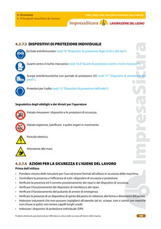 4. Sicurezza
3. Principali macchine da lavoro
| EBER | EBAM | INAIL | Reg. EMILIA RoMAgNA | Reg. MARchE |
Prodotto distribuito gratuitamente per difondere la cultura della sicurezza all’interno delle imprese. 185
LAVoRAZIoNEDELLEgNo
4.3.7.5 DISPOSITIVI DI PROTEZIONE INDIVIDUALE
Occhiali antinfortunistici (vedi 7.4 “Dispositivi di protezione degli occhi e del viso”).
Guanti contro il rischio meccanico (vedi 7.6.4 “Guanti di protezione contro i rischi meccanici”).
Scarpe antinfortunistiche con puntale di protezione (S1) (vedi 7.7 “Dispositivi di protezione dei
piedi”).
Protettori per l’udito (vedi 7.3 “Dispositivi di protezione dell’udito”).
Segnaletica degli obblighi e dei divieti per l’operatore
Vietato rimuovere i dispositivi e le protezioni di sicurezza.
Vietato registrare, lubriicare e pulire organi in movimento.
Pericolo elettrico.
Attenzione alle mani.
4.3.7.6 AZIONI PER LA SICUREZZA E L’IGIENE DEL LAVORO
Prima dell’utilizzo
• Prendere visione delle Istruzioni per l’uso ed essere formati all’utilizzo in sicurezza della macchina.
• Controllare la presenza e l’eicienza di tutti i dispositivi di sicurezza e protezione
• Veriicare la presenza ed il corretto posizionamento dei ripari e dei dispositivi di sicurezza.
• Veriicare il funzionamento dei dispositivi di interblocco dei ripari.
• Veriicare il funzionamento del pulsante di arresto di emergenza.
• Veriicare la presenza di un dispositivo di spinta del pezzo (in relazione alla forma e dimensioni del pezzo).
• Indossare indumenti che non possano impigliarsi all’utensile (ad es. sciarpe, tute o camici con maniche
non chiuse ai polsi); non tenere capelli lunghi sciolti.
• Indossare i dispositivi di protezione individuale (DPI).
 