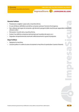 4. Sicurezza
3. Principali macchine da lavoro
| EBER | EBAM | INAIL | Reg. EMILIA RoMAgNA | Reg. MARchE |
Prodotto distribuito gratuitamente per difondere la cultura della sicurezza all’interno delle imprese. 186
LAVoRAZIoNEDELLEgNo
Durante l’utilizzo
• Posizionare o togliere i pezzi solo a macchina ferma.
• In caso di blocco dell’albero portafrese sul pezzo azionare l’arresto di emergenza.
• Non utilizzare gli organi di comando o gli elementi sporgenti della macchina per appendere indumenti,
attrezzi o altro.
• Rimuovere i trucioli solo a macchina ferma.
• Evitare l’uso dell’aria compressa (ad esempio per la pulizia dei pezzi, ecc.).
• Segnalare tempestivamente eventuali malfunzionamenti o guasti al preposto.
Dopo l’utilizzo
• Spegnere la macchina.
• Lasciare pulita e in ordine la zona circostante la macchina (in particolare il posto di lavoro).
 