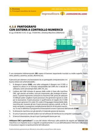 4. Sicurezza
3. Principali macchine da lavoro
| EBER | EBAM | INAIL | Reg. EMILIA RoMAgNA | Reg. MARchE |
Prodotto distribuito gratuitamente per difondere la cultura della sicurezza all’interno delle imprese. 187
LAVoRAZIoNEDELLEgNo
4.3.8 PANTOGRAFO
CON SISTEMA A CONTROLLO NUMERICO
D. Lgs. 81/08 All. V e VI, D. Lgs. 17/2010 All. I, Direttiva Macchine 2006/42/CE
È una stampante tridimensionale (3D) capace di lavorare (asportando truciolo) su molte superici legno,
vetro, plastica, ceramica, acciaio, alluminio ecc.
Il percorso per ottenere una lavorazione da un pantografo computerizzato è in
buona sintesi così schematizzabile :
1. Si disegna il pezzo (cAD), una volta sviluppato il disegno con il CAD, si
esporta lo stesso in un formato interpretabile dal CAM che si decide di
utilizzare, come ad esempio IGES, DXF, STL, ecc.
2. L’utilizzo del CAM richiede di operare delle scelte in base alla macchina
CNC, agli utensili, ed inoltre, cosa più importante, alle strategie di lavora-
zione. È quindi importante conoscere la macchina CNC prima di utilizzare
il CAM per poter scegliere il post processor che genererà il giusto G-code
per la lavorazione. Il post processor è quell’insieme di regole che il CAM
utilizza per generare il G-code. Il G-code è il linguaggio interpretabile dalla
macchina per muovere gli assi. Il post processor genera, quindi, un ile di
testo nel quale si susseguono semplicemente blocchi di istruzioni macchi-
na. Si crea in deinitiva il programma di lavorazione ovvero il percorso dell’utensile (cAM).
3. Si attrezza la macchina con gli utensili e il materiale grezzo da lavorare.
4. Si carica il percorso utensile (codice iso) nel software di interfaccia tra computer e pantografo.
5. Si lancia la lavorazione, da qui in poi il pantografo lavora per noi.
Utilizzare cNc è pericoloso! È a cura del cliente informarsi sulle pratiche da seguire per ottenere una
macchina o un impianto sicuri, e seguirle scrupolosamente. È a cura dell’utilizzatore informarsi sulla messa
in sicurezza e seguire scrupolosamente tali indicazioni.
PERICOLO
PROTEZIONE
 