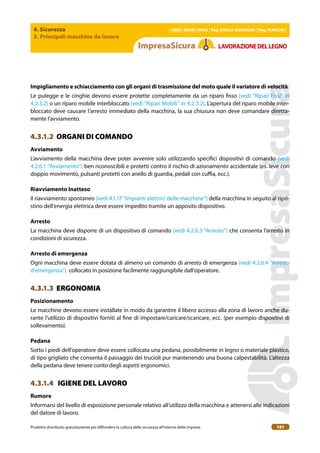 4. Sicurezza
3. Principali macchine da lavoro
| EBER | EBAM | INAIL | Reg. EMILIA RoMAgNA | Reg. MARchE |
Prodotto distribuito gratuitamente per difondere la cultura della sicurezza all’interno delle imprese. 161
LAVoRAZIoNEDELLEgNo
Impigliamento e schiacciamento con gli organi di trasmissione del moto quale il variatore di velocità
Le pulegge e le cinghie devono essere protette completamente da un riparo isso (vedi “Ripari Fissi” in
4.2.3.2) o un riparo mobile interbloccato (vedi “Ripari Mobili” in 4.2.3.2). L’apertura del riparo mobile inter-
bloccato deve causare l’arresto immediato della macchina, la sua chiusura non deve comandare diretta-
mente l’avviamento.
4.3.1.2 ORGANI DI COMANDO
Avviamento
L’avviamento della macchina deve poter avvenire solo utilizzando speciici dispositivi di comando (vedi
4.2.6.1 “Avviamento”) ben riconoscibili e protetti contro il rischio di azionamento accidentale (es. leve con
doppio movimento, pulsanti protetti con anello di guardia, pedali con cuia, ecc.).
Riavviamento Inatteso
Il riavviamento spontaneo (vedi 4.1.17 “Impianti elettrici delle macchine”) della macchina in seguito al ripri-
stino dell’energia elettrica deve essere impedito tramite un apposito dispositivo.
Arresto
La macchina deve disporre di un dispositivo di comando (vedi 4.2.6.3 “Arresto”) che consenta l’arresto in
condizioni di sicurezza.
Arresto di emergenza
Ogni macchina deve essere dotata di almeno un comando di arresto di emergenza (vedi 4.2.6.4 “Arresto
d’emergenza”) collocato in posizione facilmente raggiungibile dall’operatore.
4.3.1.3 ERGONOMIA
Posizionamento
Le macchine devono essere installate in modo da garantire il libero accesso alla zona di lavoro anche du-
rante l’utilizzo di dispositivi forniti al ine di impostare/caricare/scaricare, ecc. (per esempio dispositivi di
sollevamento).
Pedana
Sotto i piedi dell’operatore deve essere collocata una pedana, possibilmente in legno o materiale plastico,
di tipo grigliato che consenta il passaggio dei trucioli pur mantenendo una buona calpestabilità. L’altezza
della pedana deve tenere conto degli aspetti ergonomici.
4.3.1.4 IGIENE DEL LAVORO
Rumore
Informarsi del livello di esposizione personale relativo all’utilizzo della macchina e attenersi alle indicazioni
del datore di lavoro.
 