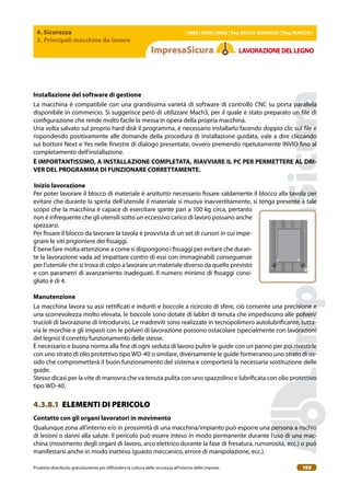 4. Sicurezza
3. Principali macchine da lavoro
| EBER | EBAM | INAIL | Reg. EMILIA RoMAgNA | Reg. MARchE |
Prodotto distribuito gratuitamente per difondere la cultura della sicurezza all’interno delle imprese. 188
LAVoRAZIoNEDELLEgNo
Installazione del software di gestione
La macchina è compatibile con una grandissima varietà di software di controllo CNC su porta parallela
disponibile in commercio. Si suggerisce però di utilizzare Mach3, per il quale è stato preparato un ile di
conigurazione che rende molto facile la messa in opera della propria macchina.
Una volta salvato sul proprio hard disk il programma, è necessario installarlo facendo doppio clic sul ile e
rispondendo positivamente alle domande della procedura di installazione guidata, vale a dire cliccando
sui bottoni Next e Yes nelle inestre di dialogo presentate, ovvero premendo ripetutamente INVIO ino al
completamento dell’installazione.
È IMPoRTANTISSIMo, A INSTALLAZIoNE coMPLETATA, RIAVVIARE IL Pc PER PERMETTERE AL DRI-
VER DEL PRogRAMMA DI FUNZIoNARE coRRETTAMENTE.
Inizio lavorazione
Per poter lavorare il blocco di materiale è anzitutto necessario issare saldamente il blocco alla tavola per
evitare che durante la spinta dell’utensile il materiale si muova inavvertitamente, si tenga presente a tale
scopo che la macchina è capace di esercitare spinte pari a 100 kg circa, pertanto
non è infrequente che gli utensili sotto un eccessivo carico di lavoro possano anche
spezzarsi.
Per issare il blocco da lavorare la tavola è provvista di un set di cursori in cui impe-
gnare le viti prigioniere dei issaggi.
È bene fare molta attenzione a come si dispongono i issaggi per evitare che duran-
te la lavorazione vada ad impattare contro di essi con immaginabili conseguenze
per l’utensile che si trova di colpo a lavorare un materiale diverso da quello previsto
e con parametri di avanzamento inadeguati. Il numero minimo di issaggi consi-
gliato è di 4.
Manutenzione
La macchina lavora su assi rettiicati e induriti e boccole a ricircolo di sfere, ciò consente una precisione e
una scorrevolezza molto elevata, le boccole sono dotate di labbri di tenuta che impediscono alle polveri/
trucioli di lavorazione di introdurvisi. Le madreviti sono realizzate in tecnopolimero autolubriicante, tutta-
via le morchie e gli impasti con le polveri di lavorazione possono ostacolare (specialmente con lavorazioni
del legno) il corretto funzionamento delle stesse.
È necessario e buona norma alla ine di ogni seduta di lavoro pulire le guide con un panno per poi rivestirle
con uno strato di olio protettivo tipo WD-40 o similare, diversamente le guide formeranno uno strato di os-
sido che comprometterà il buon funzionamento del sistema e comporterà la necessaria sostituzione delle
guide.
Stesso dicasi per la vite di manovra che va tenuta pulita con uno spazzolino e lubriicata con olio protettivo
tipo WD-40.
4.3.8.1 ELEMENTI DI PERICOLO
contatto con gli organi lavoratori in movimento
Qualunque zona all’interno e/o in prossimità di una macchina/impianto può esporre una persona a rischio
di lesioni o danni alla salute. Il pericolo può essere inteso in modo permanente durante l’uso di una mac-
china (movimento degli organi di lavoro, arco elettrico durante la fase di fresatura, rumorosità, ecc.) o può
manifestarsi anche in modo inatteso (guasto meccanico, errore di manipolazione, ecc.).
 