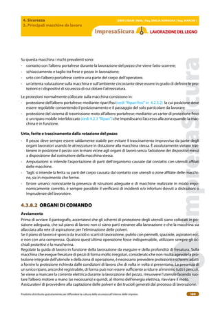 4. Sicurezza
3. Principali macchine da lavoro
| EBER | EBAM | INAIL | Reg. EMILIA RoMAgNA | Reg. MARchE |
Prodotto distribuito gratuitamente per difondere la cultura della sicurezza all’interno delle imprese. 189
LAVoRAZIoNEDELLEgNo
Su questa macchina i rischi prevalenti sono:
- contatto con l’albero portafrese durante la lavorazione del pezzo che viene fatto scorrere;
- schiacciamento e taglio tra frese e pezzo in lavorazione;
- urto con l’albero portafrese contro una parte del corpo dell’operatore.
- un’attenta valutazione sulla macchina e sull’ambiente circostante deve essere in grado di deinire le pro-
tezioni e i dispositivi di sicurezza di cui dotare l’attrezzatura.
Le protezioni normalmente collocate sulla macchina consistono in:
- protezione dell’albero portafrese: mediante ripari issi (vedi “Ripari issi” in 4.2.3.2) la cui posizione deve
essere regolabile consentendo il posizionamento e il passaggio del solo particolare da lavorare;
- protezione del sistema di trasmissione moto all’albero portafrese: mediante un carter di protezione isso
o un riparo mobile interbloccato (vedi 4.2.3 “Ripari”) che impediscano l’accesso alla zona quando la mac-
china è in funzione.
Urto, ferite e trascinamento dalla rotazione del pezzo
- Il pezzo deve sempre essere saldamente stabile per evitare il trascinamento improvviso da parte degli
organi lavoratori usando le attrezzature in dotazione alla macchina stessa. È assolutamente vietato trat-
tenere in posizione il pezzo con le mani vicine agli organi di lavoro senza l’adozione dei dispositivi messi
a disposizione dal costruttore della macchina stessa.
- Amputazioni: si intende l’asportazione di parti dell’organismo causate dal contatto con utensili ailati
delle macchine.
- Tagli: si intende la ferita su parti del corpo causata dal contatto con utensili o zone ailate delle macchi-
ne, sia in movimento che ferme.
- Errore umano: nonostante la presenza di istruzioni adeguate e di macchine realizzate in modo ergo-
nomicamente corretto, è sempre possibile il veriicarsi di incidenti e/o infortuni dovuti a distrazioni o
imprudenze del lavoratore.
4.3.8.2 ORGANI DI COMANDO
Avviamento
Prima di avviare il pantografo, accertatevi che gli schermi di protezione degli utensili siano collocati in po-
sizione adeguata, che sul piano di lavoro non ci siano parti estranee alla lavorazione e che la macchina sia
allacciata alla rete di aspirazione per l’eliminazione delle polveri.
Se il piano di lavoro è sporco da trucioli o scarti di lavorazione, pulirlo con pennelli, spazzole, aspiratori ecc.
e non con aria compressa. Qualora quest’ultima operazione fosse indispensabile, utilizzare sempre gli oc-
chiali protettivi e la mascherina.
Regolate la guida di lavoro in funzione della lavorazione da eseguire e della profondità di fresatura. Sulla
macchina che esegue fresature di pezzi di forma molto irregolari, considerato che non risulta agevole la pro-
tezione integrale dell’utensile e della zona di operazione, è necessario prevedere protezioni e schermi adatti
a fornire la protezione richiesta dalle condizioni di lavoro che di volta in volta si presentano. La presenza di
un unico riparo, ancorchè registrabile, di forma può non essere suiciente a ridurre al minimo tutti i pericoli.
Se viene a mancare la corrente elettrica durante la lavorazione del pezzo, rimuovere l’utensile facendo ruo-
tare l’albero motore a mano (se necessario) e quindi, al ritorno dell’energia elettrica, riavviare il moto.
Assicuratevi di provvedere alla captazione delle polveri e dei trucioli generati dal processo di lavorazione.
 