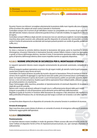 4. Sicurezza
3. Principali macchine da lavoro
| EBER | EBAM | INAIL | Reg. EMILIA RoMAgNA | Reg. MARchE |
Prodotto distribuito gratuitamente per difondere la cultura della sicurezza all’interno delle imprese. 190
LAVoRAZIoNEDELLEgNo
Durante il lavoro non distrarsi: sorvegliare attentamente la posizione delle mani rispetto alla zona di lavoro,
al ine di evitare che vadano ad urtare contro l’utensile in movimento.
Controllare sempre che il numero di giri dell’albero motore sia compatibile con il numero di giri sopporta-
bile dall’utensile. Iniziare a lavorare solamente quando la fresa o l’utensile installato, ha raggiunto la velocità
di regime.
Controllare sempre l’ailatura degli utensili; non lavorare mai con utensili poco taglienti. L’avviamento della
macchina deve poter avvenire solo utilizzando speciici dispositivi di comando ben riconoscibili e protetti
contro il rischio di azionamento accidentale (ad esempio pulsanti protetti con anello di guardia, pedali con
cuia, ecc.).
Riavviamento Inatteso
Se viene a mancare la corrente elettrica durante la lavorazione del pezzo, porre la macchina in arresto
d’emergenza, rimuovere l’elemento in lavorazione facendo ruotare l’albero motore a mano (se necessario)
e quindi, al ritorno dell’energia elettrica, riavviare il moto. Il riavviamento spontaneo della macchina in se-
guito al ripristino dell’energia elettrica deve essere impedito tramite un apposito dispositivo.
4.3.8.3 NORME SPECIFICHE DI SICUREZZA PER IL MONTAGGIO UTENSILI
Le seguenti operazioni devono essere eseguite esclusivamente da personale autorizzato, competente e
capace.
Prima di eseguire qualsiasi operazione accertarsi che gli organi mobili, gli utensili e tutte le parti potenzial-
mente fonti di danno siano ferme ed inerti.
Controllare che il piano di lavoro sia pulito da trucioli e da parti in lavorazione. Prima di montare le frese ac-
certarsi che le superici di appoggio su ogni faccia siano ben pulite, prive di ammaccature e perfettamente
piane. Se il piano di lavoro è sporco da trucioli o scarti di lavorazione, pulirlo con pennelli, spazzole, aspira-
tori ecc. e non con aria compressa. Qualora quest’ultima operazione fosse indispensabile, utilizzare sempre
gli occhiali protettivi e la mascherina.
Dopo l’attrezzaggio della macchina, procedere al riposizionamento di eventuali dispositivi di sicurezza e
degli altri punti di controllo.
Riporre tutti i mezzi e gli attrezzi utilizzati in luoghi sicuri e suicientemente distanti dalle parti mobili.
Eseguire se possibile un ciclo di lavorazione senza elemento prima dell’inizio delle lavorazioni.
Regolate la guida di riscontro in funzione della lavorazione da eseguire e fate attenzione alla regolazione
della profondità di fresatura che, se mal attuata può dar luogo a contatti con la tavola o con altre sagome.
Arresto
La macchina deve disporre di un dispositivo di comando che consenta l’arresto in condizioni di sicurezza.
Arresto di emergenza
Ogni macchina deve essere dotata di almeno un comando di arresto di emergenza collocato in posizione
facilmente raggiungibile dall’operatore.
4.3.8.4 ERGONOMIA
Posizionamento
Le macchine devono essere installate in modo da garantire il libero accesso alla zona di lavoro anche du-
rante l’utilizzo di dispositivi forniti al ine di impostare/caricare/scaricare, ecc. (per esempio dispositivi di
sollevamento).
 