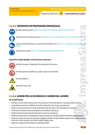 4. Sicurezza
3. Principali macchine da lavoro
| EBER | EBAM | INAIL | Reg. EMILIA RoMAgNA | Reg. MARchE |
Prodotto distribuito gratuitamente per difondere la cultura della sicurezza all’interno delle imprese. 191
LAVoRAZIoNEDELLEgNo
4.3.8.5 DISPOSITIVI DI PROTEZIONE INDIVIDUALE
Occhiali antinfortunistici (vedi 7.4 “Dispositivi di protezione degli occhi e del viso”).
Guanti contro il rischio meccanico (vedi 7.6.4 “Guanti di protezione contro i rischi meccanici”).
Scarpe antinfortunistiche con puntale di protezione (S1) (vedi 7.7 “Dispositivi di protezione dei
piedi”).
Protettori per l’udito (vedi 7.3 “Dispositivi di protezione dell’udito”).
Segnaletica degli obblighi e dei divieti per l’operatore
Vietato rimuovere i dispositivi e le protezioni di sicurezza.
Vietato registrare, lubriicare e pulire organi in movimento.
Pericolo elettrico.
Attenzione alle mani.
4.3.8.6 AZIONI PER LA SICUREZZA E L’IGIENE DEL LAVORO
Prima dell’utilizzo
• Prendere visione delle Istruzioni per l’uso ed essere formati all’utilizzo in sicurezza della macchina.
• Controllare la presenza e l’eicienza di tutti i dispositivi di sicurezza e protezione.
• Veriicare la presenza ed il corretto posizionamento dei ripari e dei dispositivi di sicurezza.
• Veriicare il funzionamento dei dispositivi di interblocco dei ripari.
• Veriicare il funzionamento del pulsante di arresto di emergenza.
• Veriicare la presenza di un dispositivo di spinta del pezzo (in relazione alla forma e dimensioni del pezzo).
• Indossare indumenti che non possano impigliarsi all’utensile (ad esempio sciarpe, tute o camici con ma-
niche non chiuse ai polsi); non tenere capelli lunghi sciolti.
• Indossare i dispositivi di protezione individuale (DPI).
 