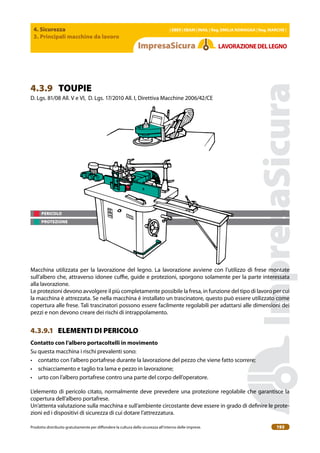 4. Sicurezza
3. Principali macchine da lavoro
| EBER | EBAM | INAIL | Reg. EMILIA RoMAgNA | Reg. MARchE |
Prodotto distribuito gratuitamente per difondere la cultura della sicurezza all’interno delle imprese. 193
LAVoRAZIoNEDELLEgNo
PERICOLO
PROTEZIONE
4.3.9 TOUPIE
D. Lgs. 81/08 All. V e VI, D. Lgs. 17/2010 All. I, Direttiva Macchine 2006/42/CE
Macchina utilizzata per la lavorazione del legno. La lavorazione avviene con l’utilizzo di frese montate
sull’albero che, attraverso idonee cuie, guide e protezioni, sporgono solamente per la parte interessata
alla lavorazione.
Le protezioni devono avvolgere il più completamente possibile la fresa, in funzione del tipo di lavoro per cui
la macchina è attrezzata. Se nella macchina è installato un trascinatore, questo può essere utilizzato come
copertura alle frese. Tali trascinatori possono essere facilmente regolabili per adattarsi alle dimensioni dei
pezzi e non devono creare dei rischi di intrappolamento.
4.3.9.1 ELEMENTI DI PERICOLO
contatto con l’albero portacoltelli in movimento
Su questa macchina i rischi prevalenti sono:
• contatto con l’albero portafrese durante la lavorazione del pezzo che viene fatto scorrere;
• schiacciamento e taglio tra lama e pezzo in lavorazione;
• urto con l’albero portafrese contro una parte del corpo dell’operatore.
L’elemento di pericolo citato, normalmente deve prevedere una protezione regolabile che garantisce la
copertura dell’albero portafrese.
Un’attenta valutazione sulla macchina e sull’ambiente circostante deve essere in grado di deinire le prote-
zioni ed i dispositivi di sicurezza di cui dotare l’attrezzatura.
 