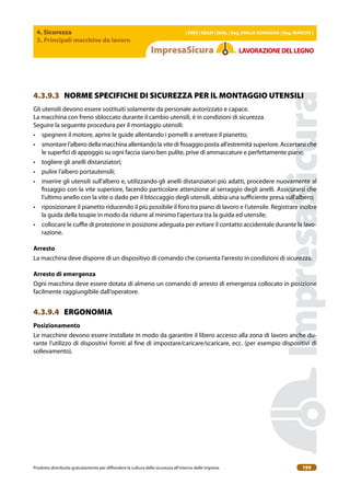 4. Sicurezza
3. Principali macchine da lavoro
| EBER | EBAM | INAIL | Reg. EMILIA RoMAgNA | Reg. MARchE |
Prodotto distribuito gratuitamente per difondere la cultura della sicurezza all’interno delle imprese. 195
LAVoRAZIoNEDELLEgNo
4.3.9.3 NORME SPECIFICHE DI SICUREZZA PER IL MONTAGGIO UTENSILI
Gli utensili devono essere sostituiti solamente da personale autorizzato e capace.
La macchina con freno sbloccato durante il cambio utensili, è in condizioni di sicurezza.
Seguire la seguente procedura per il montaggio utensili:
• spegnere il motore, aprire le guide allentando i pomelli e arretrare il pianetto;
• smontare l’albero della macchina allentando la vite di issaggio posta all’estremità superiore. Accertarsi che
le superici di appoggio su ogni faccia siano ben pulite, prive di ammaccature e perfettamente piane;
• togliere gli anelli distanziatori;
• pulire l’albero portautensili;
• inserire gli utensili sull’albero e, utilizzando gli anelli distanziatori più adatti, procedere nuovamente al
issaggio con la vite superiore, facendo particolare attenzione al serraggio degli anelli. Assicurarsi che
l’ultimo anello con la vite o dado per il bloccaggio degli utensili, abbia una suiciente presa sull’albero;
• riposizionare il pianetto riducendo il più possibile il foro tra piano di lavoro e l’utensile. Registrare inoltre
la guida della toupie in modo da ridurre al minimo l’apertura tra la guida ed utensile;
• collocare le cuie di protezione in posizione adeguata per evitare il contatto accidentale durante la lavo-
razione.
Arresto
La macchina deve disporre di un dispositivo di comando che consenta l’arresto in condizioni di sicurezza.
Arresto di emergenza
Ogni macchina deve essere dotata di almeno un comando di arresto di emergenza collocato in posizione
facilmente raggiungibile dall’operatore.
4.3.9.4 ERGONOMIA
Posizionamento
Le macchine devono essere installate in modo da garantire il libero accesso alla zona di lavoro anche du-
rante l’utilizzo di dispositivi forniti al ine di impostare/caricare/scaricare, ecc. (per esempio dispositivi di
sollevamento).
 