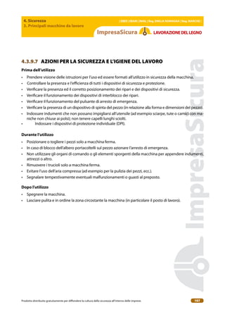 4. Sicurezza
3. Principali macchine da lavoro
| EBER | EBAM | INAIL | Reg. EMILIA RoMAgNA | Reg. MARchE |
Prodotto distribuito gratuitamente per difondere la cultura della sicurezza all’interno delle imprese. 197
LAVoRAZIoNEDELLEgNo
4.3.9.7 AZIONI PER LA SICUREZZA E L’IGIENE DEL LAVORO
Prima dell’utilizzo
• Prendere visione delle istruzioni per l’uso ed essere formati all’utilizzo in sicurezza della macchina.
• Controllare la presenza e l’eicienza di tutti i dispositivi di sicurezza e protezione.
• Veriicare la presenza ed il corretto posizionamento dei ripari e dei dispositivi di sicurezza.
• Veriicare il funzionamento dei dispositivi di interblocco dei ripari.
• Veriicare il funzionamento del pulsante di arresto di emergenza.
• Veriicare la presenza di un dispositivo di spinta del pezzo (in relazione alla forma e dimensioni del pezzo).
• Indossare indumenti che non possano impigliarsi all’utensile (ad esempio sciarpe, tute o camici con ma-
niche non chiuse ai polsi); non tenere capelli lunghi sciolti.
• Indossare i dispositivi di protezione individuale (DPI).
Durante l’utilizzo
• Posizionare o togliere i pezzi solo a macchina ferma.
• In caso di blocco dell’albero portacoltelli sul pezzo azionare l’arresto di emergenza.
• Non utilizzare gli organi di comando o gli elementi sporgenti della macchina per appendere indumenti,
attrezzi o altro.
• Rimuovere i trucioli solo a macchina ferma.
• Evitare l’uso dell’aria compressa (ad esempio per la pulizia dei pezzi, ecc.).
• Segnalare tempestivamente eventuali malfunzionamenti o guasti al preposto.
Dopo l’utilizzo
• Spegnere la macchina.
• Lasciare pulita e in ordine la zona circostante la macchina (in particolare il posto di lavoro).
 