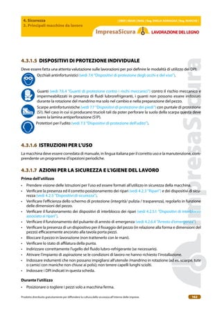 4. Sicurezza
3. Principali macchine da lavoro
| EBER | EBAM | INAIL | Reg. EMILIA RoMAgNA | Reg. MARchE |
Prodotto distribuito gratuitamente per difondere la cultura della sicurezza all’interno delle imprese. 162
LAVoRAZIoNEDELLEgNo
4.3.1.5 DISPOSITIVI DI PROTEZIONE INDIVIDUALE
Deve essere fatta una attenta valutazione sulle lavorazioni per poi deinire le modalità di utilizzo dei DPI:
Occhiali antinfortunistici (vedi 7.4 “Dispositivi di protezione degli occhi e del viso”).
Guanti (vedi 7.6.4 “Guanti di protezione contro i rischi meccanici”) contro il rischio meccanico e
impermeabilizzati in presenza di luidi lubrorefrigeranti, i guanti non possono essere indossati
durante la rotazione del mandrino ma solo nel cambio e nella preparazione del pezzo.
Scarpe antinfortunistiche (vedi 7.7 “Dispositivi di protezione dei piedi”) con puntale di protezione
(S1). Nel caso in cui si producano trucioli tali da poter perforare la suola della scarpa questa deve
avere la lamina antiperforazione (S1P).
Protettori per l’udito (vedi 7.3 “Dispositivi di protezione dell’udito”).
4.3.1.6 ISTRUZIONI PER L’USO
La macchina deve essere corredata di manuale, in lingua italiana per il corretto uso e la manutenzione, com-
prendente un programma d’ispezioni periodiche.
4.3.1.7 AZIONI PER LA SICUREZZA E L’IGIENE DEL LAVORO
Prima dell’utilizzo
• Prendere visione delle Istruzioni per l’uso ed essere formati all’utilizzo in sicurezza della macchina.
• Veriicare la presenza ed il corretto posizionamento dei ripari (vedi 4.2.3 “Ripari”) e dei dispositivi di sicu-
rezza (vedi 4.2.5 “Dispositivi di sicurezza”).
• Veriicare l’eicienza dello schermo di protezione (integrità/ pulizia / trasparenza), regolarlo in funzione
delle dimensioni del pezzo.
• Veriicare il funzionamento dei dispositivi di interblocco dei ripari (vedi 4.2.5.1 “Dispositivi di interblocco
associato ai ripari”).
• Veriicare il funzionamento del pulsante di arresto di emergenza (vedi 4.2.6.4 “Arresto d’emergenza”)
• Veriicare la presenza di un dispositivo per il issaggio del pezzo (in relazione alla forma e dimensioni del
pezzo) eicacemente ancorato alla tavola porta pezzi.
• Bloccare il pezzo in lavorazione (non trattenerlo con le mani).
• Veriicare lo stato di ailatura della punta.
• Indirizzare correttamente l’ugello del luido lubro-refrigerante (se necessario).
• Attivare l’impianto di aspirazione se le condizioni di lavoro ne hanno richiesto l’installazione.
• Indossare indumenti che non possano impigliarsi all’utensile /mandrino in rotazione (ad es. sciarpe, tute
o camici con maniche non chiuse ai polsi); non tenere capelli lunghi sciolti.
• Indossare i DPI indicati in questa scheda.
Durante l’utilizzo
• Posizionare o togliere i pezzi solo a macchina ferma.
 