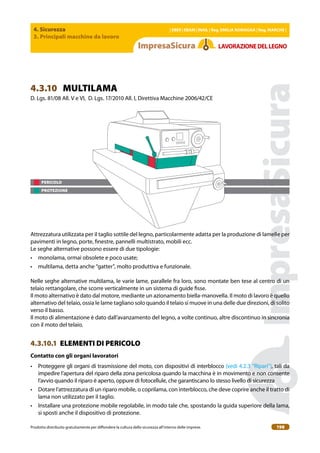 4. Sicurezza
3. Principali macchine da lavoro
| EBER | EBAM | INAIL | Reg. EMILIA RoMAgNA | Reg. MARchE |
Prodotto distribuito gratuitamente per difondere la cultura della sicurezza all’interno delle imprese. 198
LAVoRAZIoNEDELLEgNo
PERICOLO
PROTEZIONE
4.3.10 MULTILAMA
D. Lgs. 81/08 All. V e VI, D. Lgs. 17/2010 All. I, Direttiva Macchine 2006/42/CE
Attrezzatura utilizzata per il taglio sottile del legno, particolarmente adatta per la produzione di lamelle per
pavimenti in legno, porte, inestre, pannelli multistrato, mobili ecc.
Le seghe alternative possono essere di due tipologie:
• monolama, ormai obsolete e poco usate;
• multilama, detta anche “gatter”, molto produttiva e funzionale.
Nelle seghe alternative multilama, le varie lame, parallele fra loro, sono montate ben tese al centro di un
telaio rettangolare, che scorre verticalmente in un sistema di guide isse.
Il moto alternativo è dato dal motore, mediante un azionamento biella-manovella. Il moto di lavoro è quello
alternativo del telaio, ossia le lame tagliano solo quando il telaio si muove in una delle due direzioni, di solito
verso il basso.
Il moto di alimentazione è dato dall’avanzamento del legno, a volte continuo, altre discontinuo in sincronia
con il moto del telaio.
4.3.10.1 ELEMENTI DI PERICOLO
contatto con gli organi lavoratori
• Proteggere gli organi di trasmissione del moto, con dispositivi di interblocco (vedi 4.2.3 “Ripari”), tali da
impedire l’apertura del riparo della zona pericolosa quando la macchina è in movimento e non consente
l’avvio quando il riparo è aperto, oppure di fotocellule, che garantiscano lo stesso livello di sicurezza
• Dotare l’attrezzatura di un riparo mobile, o coprilama, con interblocco, che deve coprire anche il tratto di
lama non utilizzato per il taglio.
• Installare una protezione mobile regolabile, in modo tale che, spostando la guida superiore della lama,
si sposti anche il dispositivo di protezione.
 