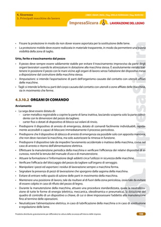 4. Sicurezza
3. Principali macchine da lavoro
| EBER | EBAM | INAIL | Reg. EMILIA RoMAgNA | Reg. MARchE |
Prodotto distribuito gratuitamente per difondere la cultura della sicurezza all’interno delle imprese. 199
LAVoRAZIoNEDELLEgNo
• Fissare la protezione in modo da non dover essere asportata per la sostituzione delle lame.
• La protezione mobile deve essere realizzata in materiale trasparente, in modo da permettere una buona
visibilità della zona di taglio.
Urto, ferite e trascinamento dal pezzo
• Il pezzo deve sempre essere saldamente stabile per evitare il trascinamento improvviso da parte degli
organi lavoratori usando le attrezzature in dotazione alla macchina stessa. È assolutamente vietato trat-
tenere in posizione il pezzo con le mani vicine agli organi di lavoro senza l’adozione dei dispositivi messi
a disposizione dal costruttore della macchina stessa.
• Amputazioni: si intende l’asportazione di parti dell’organismo causate dal contatto con utensili ailati
delle macchine.
• Tagli: si intende la ferita su parti del corpo causata dal contatto con utensili o zone ailate delle macchine,
sia in movimento che ferme.
4.3.10.2 ORGANI DI COMANDO
Avviamento
• La sega deve essere dotata di:
- carter metallico registrabile a coprire la parte di lama inattiva, lasciando scoperta solo la parte coinci-
dente con le dimensioni del pezzo da tagliare;
- carter issi o dotati di dispositivo di blocco sui volani di rinvio.
• Predisporre il dispositivo di arresto di emergenza, dotato di comandi facilmente individuabili, rapida-
mente accessibili e capaci di bloccare immediatamente il processo pericoloso.
• Predisporre che il dispositivo di sblocco di arresto di emergenza sia possibile solo con apposita manovra,
che non deve riavviare la macchina, ma solo autorizzare la rimessa in funzione.
• Predisporre il dispositivo tale da impedire l’avviamento accidentale o inatteso della macchina, come nel
caso di arresto e ritorno dell’alimentazione elettrica.
• Efettuare la manutenzione periodica della macchina e veriicare l’eicienza dei relativi dispositivi di si-
curezza, nonché la tenuta del manuale d’uso e di manutenzione.
• Attuare la formazione e l’informazione degli addetti circa l’utilizzo in sicurezza delle macchine.
• Veriicare l’eicacia del bloccaggio del pezzo da tagliare sull’organo di serraggio.
• Manipolare i pezzi ed asportare i residui di lavorazione sempre a macchina ferma.
• Segnalare la presenza di pezzi di lavorazione che sporgono dalla sagoma della macchina.
• Evitare di entrare nello spazio di azione delle parti in movimento della macchina.
• Mantenere una posizione di lavoro, tale da risultare al di fuori della zona pericolosa, ossia tale da evitare
di essere colpito in caso di riiuto del pezzo di legno.
• Durante la manutenzione della macchina, attuare una procedura standardizzata, quale la neutralizza-
zione di tutte le forme di energia (elettrica, meccanica, oleodinamica e pneumatica), la dotazione del
quadro di controllo di un dispositivo a chiave, di cui si deve impossessare l’addetto alla manutenzione
ino al termine delle operazioni.
• Neutralizzare l’alimentazione elettrica, in caso di lubriicazione della macchina o in caso di sostituzione
e regolazione delle lame.
 