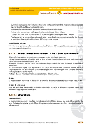 4. Sicurezza
3. Principali macchine da lavoro
| EBER | EBAM | INAIL | Reg. EMILIA RoMAgNA | Reg. MARchE |
Prodotto distribuito gratuitamente per difondere la cultura della sicurezza all’interno delle imprese. 200
LAVoRAZIoNEDELLEgNo
• Durante la sostituzione e la regolazione delle lame, veriicare che i cilindri di trascinamento siano blocca-
ti per evitare il loro abbassamento accidentale.
• Non inserire le mani nella zona di pericolo dei cilindri di estrazione laterali.
• Veriicare che la macchina si scollegata elettricamente, in caso di non utilizzo.
• Dotare la macchina di un idoneo sistema di aspirazione, per ridurre l’esposizione a polveri.
• Predisporre tutti gli interventi tecnici, organizzativi e procedurali concretamente attuabili al ine di ridur-
re al minimo gli eventuali rischi derivanti dall’esposizione al rumore.
Riavviamento Inatteso
Il riavviamento spontaneo della macchina in seguito al ripristino dell’energia elettrica deve essere impedito
tramite un apposito dispositivo.
4.3.10.3 NORME SPECIFICHE DI SICUREZZA PER IL MONTAGGIO UTENSILI
Gli utensili devono essere sostituiti solamente da personale autorizzato e capace.
Prima di eseguire qualsiasi operazione accertarsi che gli organi mobili, gli abrasivi e tutte le parti potenzial-
mente fonti di danno siano ferme ed inerti.
Assicurarsi in maniera assoluta che la macchina sia scollegata da tutte le fonti di energia, sia elettrica sia
pneumatica.
Se il piano di lavoro è sporco per la presenza di trucioli o scarti di lavorazione, pulirlo con pennelli, spazzole
e aspiratori e non con aria compressa, qualora tale operazione fosse indispensabile, utilizzare sempre gli
occhiali protettivi e la mascherina.
Veriicare che non vi siano pannelli incastrati all’interno della macchina.
Arresto
La macchina deve disporre di un dispositivo di comando che consenta l’arresto in condizioni di sicurezza.
Arresto di emergenza
Ogni macchina deve essere dotata di almeno un comando di arresto di emergenza collocato in posizione
facilmente raggiungibile dall’operatore.
4.3.10.4 ERGONOMIA
Posizionamento
Le macchine devono essere installate in modo da garantire il libero accesso alla zona di lavoro anche du-
rante l’utilizzo di dispositivi forniti al ine di impostare/caricare/scaricare, ecc. (per esempio dispositivi di
sollevamento).
 