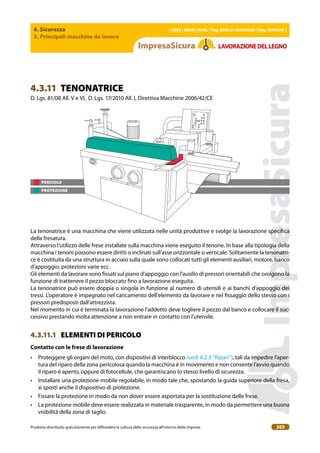 4. Sicurezza
3. Principali macchine da lavoro
| EBER | EBAM | INAIL | Reg. EMILIA RoMAgNA | Reg. MARchE |
Prodotto distribuito gratuitamente per difondere la cultura della sicurezza all’interno delle imprese. 203
LAVoRAZIoNEDELLEgNo
PERICOLO
PROTEZIONE
4.3.11 TENONATRICE
D. Lgs. 81/08 All. V e VI, D. Lgs. 17/2010 All. I, Direttiva Macchine 2006/42/CE
La tenonatrice è una macchina che viene utilizzata nelle unità produttive e svolge la lavorazione speciica
della fresatura.
Attraverso l’utilizzo delle frese installate sulla macchina viene eseguito il tenone. In base alla tipologia della
macchina i tenoni possono essere diritti o inclinati sull’asse orizzontale o verticale. Solitamente la tenonatri-
ce è costituita da una struttura in acciaio sulla quale sono collocati tutti gli elementi ausiliari, motore, banco
d’appoggio, protezioni varie ecc.
Gli elementi da lavorare sono issati sul piano d’appoggio con l’ausilio di pressori orientabili che svolgono la
funzione di trattenere il pezzo bloccato ino a lavorazione eseguita.
La tenonatrice può essere doppia o singola in funzione al numero di utensili e ai banchi d’appoggio dei
tressi. L’operatore è impegnato nel caricamento dell’elemento da lavorare e nel issaggio dello stesso con i
pressori predisposti dall’attrezzista.
Nel momento in cui è terminata la lavorazione l’addetto deve togliere il pezzo dal banco e collocare il suc-
cessivo prestando molta attenzione a non entrare in contatto con l’utensile.
4.3.11.1 ELEMENTI DI PERICOLO
contatto con le frese di lavorazione
• Proteggere gli organi del moto, con dispositivi di interblocco (vedi 4.2.3 “Ripari”), tali da impedire l’aper-
tura del riparo della zona pericolosa quando la macchina è in movimento e non consente l’avvio quando
il riparo è aperto, oppure di fotocellule, che garantiscano lo stesso livello di sicurezza.
• Installare una protezione mobile regolabile, in modo tale che, spostando la guida superiore della fresa,
si sposti anche il dispositivo di protezione.
• Fissare la protezione in modo da non dover essere asportata per la sostituzione delle frese.
• La protezione mobile deve essere realizzata in materiale trasparente, in modo da permettere una buona
visibilità della zona di taglio.
 