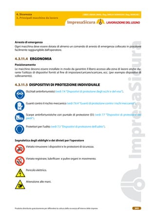 4. Sicurezza
3. Principali macchine da lavoro
| EBER | EBAM | INAIL | Reg. EMILIA RoMAgNA | Reg. MARchE |
Prodotto distribuito gratuitamente per difondere la cultura della sicurezza all’interno delle imprese. 205
LAVoRAZIoNEDELLEgNo
Arresto di emergenza
Ogni macchina deve essere dotata di almeno un comando di arresto di emergenza collocato in posizione
facilmente raggiungibile dall’operatore.
4.3.11.4 ERGONOMIA
Posizionamento
Le macchine devono essere installate in modo da garantire il libero accesso alla zona di lavoro anche du-
rante l’utilizzo di dispositivi forniti al ine di impostare/caricare/scaricare, ecc. (per esempio dispositivi di
sollevamento).
4.3.11.5 DISPOSITIVI DI PROTEZIONE INDIVIDUALE
Occhiali antinfortunistici (vedi 7.4 “Dispositivi di protezione degli occhi e del viso”).
Guanti contro il rischio meccanico (vedi 7.6.4 “Guanti di protezione contro i rischi meccanici”).
Scarpe antinfortunistiche con puntale di protezione (S1) (vedi 7.7 “Dispositivi di protezione dei
piedi”).
Protettori per l’udito (vedi 7.3 “Dispositivi di protezione dell’udito”).
Segnaletica degli obblighi e dei divieti per l’operatore
Vietato rimuovere i dispositivi e le protezioni di sicurezza.
Vietato registrare, lubriicare e pulire organi in movimento.
Pericolo elettrico.
Attenzione alle mani.
 
