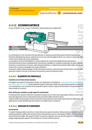 4. Sicurezza
3. Principali macchine da lavoro
| EBER | EBAM | INAIL | Reg. EMILIA RoMAgNA | Reg. MARchE |
Prodotto distribuito gratuitamente per difondere la cultura della sicurezza all’interno delle imprese. 207
LAVoRAZIoNEDELLEgNo
PERICOLO
PROTEZIONE
4.3.12 SCORNICIATRICE
D. Lgs. 81/08 All. V e VI, D. Lgs. 17/2010 All. I, Direttiva Macchine 2006/42/CE
La scorniciatrice è una macchina che può lavorare in sequenza automatica pezzi di diversa grandezza.
Partendo dall’elemento grezzo, attraverso l’uso di vari utensili taglienti (frese, ecc.) posti in sequenza, l’ele-
mento viene ridotto alle misure desiderate.
La postazione di lavoro dell’addetto è situata nell’area di caricamento degli elementi da lavorare.
Gli utensili devono essere completamente racchiusi per impedire un contatto accidentale con parti estranee.
Essendo un macchinario rumoroso, nelle attività produttive, è solitamente protetto dalla cabina silente per
evitare che il rumore si propaghi nel reparto di lavoro.
I lavoratori addetti all’attrezzaggio di tale attrezzatura devono essere formati ed informati in maniera ade-
guata per evitare rischi per la sicurezza che possono essere di notevole entità.
4.3.12.1 ELEMENTI DI PERICOLO
contatto con le frese di lavorazione
Proteggere gli organi di lavorazione (frese), con dispositivi di interblocco (vedi “Dispositivi di interblocco
associati ai ripari” in 4.2.5.1), tali da impedire l’apertura del riparo della zona pericolosa quando la macchina
è in movimento e non consente l’avvio quando il riparo è aperto, oppure di fotocellule, che garantiscano lo
stesso livello di sicurezza.
Urto, ferite per contatto con gli organi in movimento
È assolutamente vietato trattenere in posizione il pezzo con le mani vicine agli organi di lavoro senza l’ado-
zione dei dispositivi messi a disposizione dal costruttore della macchina stessa.
L’utilizzo della macchina deve essere consentito esclusivamente a personale autorizzato ed addestrato, che
abbia preso visione del Manuale di istruzioni e ne abbia inteso i contenuti.
4.3.12.2 ORGANI DI COMANDO
Avviamento
È vietato l’impiego della macchina in modo diverso da quanto riportato nella presente procedura. È altresì
proibita qualsiasi modiica alla macchina stessa. Non lavorare mai con utensili poco ailati. Nel caso di pezzi
particolarmente lunghi, allo scopo di evitare una spinta irregolare verso gi utensili, applicare sul piano d’ap-
poggio degli appositi supporti che introducano il pezzo alla lavorazione.
 
