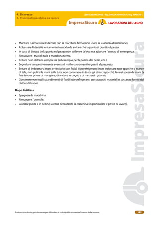 4. Sicurezza
3. Principali macchine da lavoro
| EBER | EBAM | INAIL | Reg. EMILIA RoMAgNA | Reg. MARchE |
Prodotto distribuito gratuitamente per difondere la cultura della sicurezza all’interno delle imprese. 163
LAVoRAZIoNEDELLEgNo
• Montare o rimuovere l’utensile con la macchina ferma (non usare la sua forza di rotazione).
• Abbassare l’utensile lentamente in modo da evitare che la punta si pianti sul pezzo.
• In caso di blocco della punta sul pezzo non sollevare la leva ma azionare l’arresto di emergenza.
• Rimuovere i trucioli solo a macchina ferma.
• Evitare l’uso dell’aria compressa (ad esempio per la pulizia dei pezzi, ecc.).
• Segnalare tempestivamente eventuali malfunzionamenti o guasti al preposto.
• Evitare di imbrattarsi mani e vestiario con luidi lubrorefrigeranti (non indossare tute sporche o scarpe
di tela, non pulirsi le mani sulla tuta, non conservare in tasca gli stracci sporchi); lavarsi spesso le mani (a
ine lavoro, prima di mangiare, di andare in bagno e di mettersi i guanti).
• Contenere eventuali spandimenti di luidi lubrorefrigeranti con appositi materiali o sostanze forniti dal
datore di lavoro.
Dopo l’utilizzo
• Spegnere la macchina.
• Rimuovere l’utensile.
• Lasciare pulita e in ordine la zona circostante la macchina (in particolare il posto di lavoro).
 