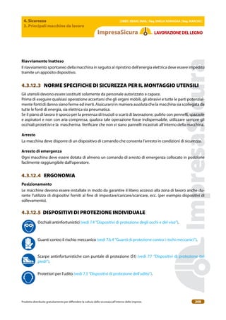 4. Sicurezza
3. Principali macchine da lavoro
| EBER | EBAM | INAIL | Reg. EMILIA RoMAgNA | Reg. MARchE |
Prodotto distribuito gratuitamente per difondere la cultura della sicurezza all’interno delle imprese. 208
LAVoRAZIoNEDELLEgNo
Riavviamento Inatteso
Il riavviamento spontaneo della macchina in seguito al ripristino dell’energia elettrica deve essere impedito
tramite un apposito dispositivo.
4.3.12.3 NORME SPECIFICHE DI SICUREZZA PER IL MONTAGGIO UTENSILI
Gli utensili devono essere sostituiti solamente da personale autorizzato e capace.
Prima di eseguire qualsiasi operazione accertarsi che gli organi mobili, gli abrasivi e tutte le parti potenzial-
mente fonti di danno siano ferme ed inerti. Assicurarsi in maniera assoluta che la macchina sia scollegata da
tutte le fonti di energia, sia elettrica sia pneumatica.
Se il piano di lavoro è sporco per la presenza di trucioli o scarti di lavorazione, pulirlo con pennelli, spazzole
e aspiratori e non con aria compressa, qualora tale operazione fosse indispensabile, utilizzare sempre gli
occhiali protettivi e la mascherina. Veriicare che non vi siano pannelli incastrati all’interno della macchina.
Arresto
La macchina deve disporre di un dispositivo di comando che consenta l’arresto in condizioni di sicurezza.
Arresto di emergenza
Ogni macchina deve essere dotata di almeno un comando di arresto di emergenza collocato in posizione
facilmente raggiungibile dall’operatore.
4.3.12.4 ERGONOMIA
Posizionamento
Le macchine devono essere installate in modo da garantire il libero accesso alla zona di lavoro anche du-
rante l’utilizzo di dispositivi forniti al ine di impostare/caricare/scaricare, ecc. (per esempio dispositivi di
sollevamento).
4.3.12.5 DISPOSITIVI DI PROTEZIONE INDIVIDUALE
Occhiali antinfortunistici (vedi 7.4 “Dispositivi di protezione degli occhi e del viso”).
Guanti contro il rischio meccanico (vedi 7.6.4 “Guanti di protezione contro i rischi meccanici”).
Scarpe antinfortunistiche con puntale di protezione (S1) (vedi 7.7 “Dispositivi di protezione dei
piedi”).
Protettori per l’udito (vedi 7.3 “Dispositivi di protezione dell’udito”).
 