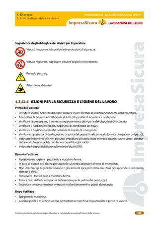 4. Sicurezza
3. Principali macchine da lavoro
| EBER | EBAM | INAIL | Reg. EMILIA RoMAgNA | Reg. MARchE |
Prodotto distribuito gratuitamente per difondere la cultura della sicurezza all’interno delle imprese. 209
LAVoRAZIoNEDELLEgNo
Segnaletica degli obblighi e dei divieti per l’operatore
Vietato rimuovere i dispositivi e le protezioni di sicurezza.
Vietato registrare, lubriicare e pulire organi in movimento.
Pericolo elettrico.
Attenzione alle mani.
4.3.12.6 AZIONI PER LA SICUREZZA E L’IGIENE DEL LAVORO
Prima dell’utilizzo
• Prendere visione delle Istruzioni per l’uso ed essere formati all’utilizzo in sicurezza della macchina.
• Controllare la presenza e l’eicienza di tutti i dispositivi di sicurezza e protezione.
• Veriicare la presenza ed il corretto posizionamento dei ripari e dei dispositivi di sicurezza.
• Veriicare il funzionamento dei dispositivi di interblocco dei ripari.
• Veriicare il funzionamento del pulsante di arresto di emergenza.
• Veriicare la presenza di un dispositivo di spinta del pezzo (in relazione alla forma e dimensioni del pezzo).
• Indossare indumenti che non possano impigliarsi all’utensile (ad esempio sciarpe, tute o camici con ma-
niche non chiuse ai polsi); non tenere capelli lunghi sciolti.
• Indossare i dispositivi di protezione individuale (DPI).
Durante l’utilizzo
• Posizionare o togliere i pezzi solo a macchina ferma.
• In caso di blocco dell’albero portacoltelli sul pezzo azionare l’arresto di emergenza.
• Non utilizzare gli organi di comando o gli elementi sporgenti della macchina per appendere indumenti,
attrezzi o altro.
• Rimuovere i trucioli solo a macchina ferma.
• Evitare l’uso dell’aria compressa (ad esempio per la pulizia dei pezzi, ecc.).
• Segnalare tempestivamente eventuali malfunzionamenti o guasti al preposto.
Dopo l’utilizzo
• Spegnere la macchina.
• Lasciare pulita e in ordine la zona circostante la macchina (in particolare il posto di lavoro).
 