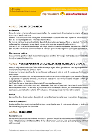4. Sicurezza
3. Principali macchine da lavoro
| EBER | EBAM | INAIL | Reg. EMILIA RoMAgNA | Reg. MARchE |
Prodotto distribuito gratuitamente per difondere la cultura della sicurezza all’interno delle imprese. 211
LAVoRAZIoNEDELLEgNo
4.3.13.2 ORGANI DI COMANDO
Avviamento
Prima di mettere in funzione la macchina controllare che non siano stati dimenticati corpi estranei sul nastro
trasporatore o sulla macchina.
Durante il lavoro non distrarsi: sorvegliare attentamente la posizione delle mani rispetto al rullo trasporta-
tore che convoglia i pezzi verso l’interno della macchina.
Se viene a mancare la corrente elettrica durante la lavorazione del pezzo, silare, se possibile l’elemento
dalla macchina nel caso in cui non sia già entrato nella zona non accessibile dall’operatore.
Nel caso di pezzi particolarmente lunghi, allo scopo di evitare una spinta irregolare verso il nastro, deve es-
sere prevista l’adozione di appositi supporti di sostegno quali cavalletti o piani d’appoggio supplementari.
Riavviamento Inatteso
Il riavviamento spontaneo della macchina in seguito al ripristino dell’energia elettrica deve essere impedito
tramite un apposito dispositivo.
4.3.13.3 NORME SPECIFICHE DI SICUREZZA PER IL MONTAGGIO UTENSILI
Prima di eseguire qualsiasi operazione accertarsi che gli organi mobili, gli abrasivi e tutte le parti potenzial-
mente fonti di danno siano ferme ed inerti.
Assicurarsi in maniera assoluta che la macchina sia scollegata da tutte le fonti di energia, sia elettrica che
pneumatica.
Se il piano di lavoro è sporco per la presenza di trucioli o scarti di lavorazione, pulirlo con pennelli, spazzole
e aspiratori e non con aria compressa, qualora tale operazione fosse indispensabile, utilizzare sempre gli
occhiali protettivi e la mascherina.
Veriicare che non vi siano pannelli incastrati all’interno della macchina.
Per la sostituzione dei nastri abrasivi dalla calibratrice si deve sempre consultare il Manuale d’uso e di manu-
tenzione della macchina ed avvalersi di personale autorizzato e capace. È bene, alla ine delle operazioni di
sostituzione, controllare la regolarità dell’oscillazione del nastro prima di riavviare la lavorazione.
Arresto
La macchina deve disporre di un dispositivo di comando che consenta l’arresto in condizioni di sicurezza.
Arresto di emergenza
Ogni macchina deve essere dotata di almeno un comando di arresto di emergenza collocato in posizione
facilmente raggiungibile dall’operatore.
4.3.13.4 ERGONOMIA
Posizionamento
Le macchine devono essere installate in modo da garantire il libero accesso alla zona di lavoro anche du-
rante l’utilizzo di dispositivi forniti al ine di impostare/caricare/scaricare, ecc. (per esempio dispositivi di
sollevamento).
 