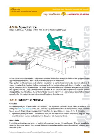 4. Sicurezza
3. Principali macchine da lavoro
| EBER | EBAM | INAIL | Reg. EMILIA RoMAgNA | Reg. MARchE |
Prodotto distribuito gratuitamente per difondere la cultura della sicurezza all’interno delle imprese. 214
LAVoRAZIoNEDELLEgNo
PERICOLO
PROTEZIONE
4.3.14 Squadratrice
D. Lgs. 81/08 All. V e VI, D. Lgs. 17/2010 All. I, Direttiva Macchine 2006/42/CE
La macchina squadratrice pratica sul pannello di legno artiiciale due tagli paralleli con due gruppi di seghe
opposte che sono issate a delle strutture metalliche verticali dette spalle.
Ogni spalla è suddivisa in due parti: inferiore e superiore al piano di scorrimento del pannello e la loro di-
stanza è regolabile in funzione dello spessore variabile dei vari lotti di pannelli. In ogni “spalla” vi sono due
seghe: una sega piccola detta incisore, che incide il pannello nella parte inferiore e la sega con truciolatore,
che taglia il pannello. Quest’ultimo elemento è dotato di una struttura laterale provvista di settori circolari
di sega obliqui rispetto all’asse di avanzamento del pannello e provvede a polverizzare lo scarto laterale del
pannello che viene asportato agevolmente dall’impianto di aspirazione.
4.3.14.1 ELEMENTI DI PERICOLO
contatto
Proteggere gli organi di lavorazione in movimento, con dispositivi di interblocco, tali da impedire l’apertura
del riparo (vedi 4.2.3 “Ripari”) della zona pericolosa quando la macchina è in movimento e non consente
l’avvio quando il riparo è aperto, oppure di fotocellule, che garantiscano lo stesso livello di sicurezza.
• Il pezzo deve sempre essere saldamente stabile per evitare il trascinamento improvviso da parte degli
organi lavoratori usando le attrezzature in dotazione alla macchina stessa.
Urto e ferite
È assolutamente vietato trattenere in posizione il pezzo con le mani vicine agli organi di lavoro senza l’ado-
zione dei dispositivi messi a disposizione dal costruttore della macchina stessa, la macchina può procurare
dei danni quali:
 