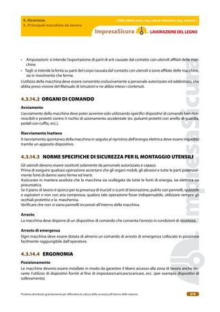 4. Sicurezza
3. Principali macchine da lavoro
| EBER | EBAM | INAIL | Reg. EMILIA RoMAgNA | Reg. MARchE |
Prodotto distribuito gratuitamente per difondere la cultura della sicurezza all’interno delle imprese. 215
LAVoRAZIoNEDELLEgNo
• Amputazioni: si intende l’asportazione di parti di arti causate dal contatto con utensili ailati delle mac-
chine.
• Tagli: si intende la ferita su parti del corpo causata dal contatto con utensili o zone ailate delle macchine,
sia in movimento che ferme.
L’utilizzo della macchina deve essere consentito esclusivamente a personale autorizzato ed addestrato, che
abbia preso visione del Manuale di istruzioni e ne abbia inteso i contenuti.
4.3.14.2 ORGANI DI COMANDO
Avviamento
L’avviamento della macchina deve poter avvenire solo utilizzando speciici dispositivi di comando ben rico-
noscibili e protetti contro il rischio di azionamento accidentale (es. pulsanti protetti con anello di guardia,
pedali con cuia, ecc.).
Riavviamento Inatteso
Il riavviamento spontaneo della macchina in seguito al ripristino dell’energia elettrica deve essere impedito
tramite un apposito dispositivo.
4.3.14.3 NORME SPECIFICHE DI SICUREZZA PER IL MONTAGGIO UTENSILI
Gli utensili devono essere sostituiti solamente da personale autorizzato e capace.
Prima di eseguire qualsiasi operazione accertarsi che gli organi mobili, gli abrasivi e tutte le parti potenzial-
mente fonti di danno siano ferme ed inerti.
Assicurare in maniera assoluta che la macchina sia scollegata da tutte le fonti di energia, sia elettrica sia
pneumatica.
Se il piano di lavoro è sporco per la presenza di trucioli o scarti di lavorazione, pulirlo con pennelli, spazzole
e aspiratori e non con aria compressa, qualora tale operazione fosse indispensabile, utilizzare sempre gli
occhiali protettivi e la mascherina.
Veriicare che non vi siano pannelli incastrati all’interno della macchina.
Arresto
La macchina deve disporre di un dispositivo di comando che consenta l’arresto in condizioni di sicurezza.
Arresto di emergenza
Ogni macchina deve essere dotata di almeno un comando di arresto di emergenza collocato in posizione
facilmente raggiungibile dall’operatore.
4.3.14.4 ERGONOMIA
Posizionamento
Le macchine devono essere installate in modo da garantire il libero accesso alla zona di lavoro anche du-
rante l’utilizzo di dispositivi forniti al ine di impostare/caricare/scaricare, ecc. (per esempio dispositivi di
sollevamento).
 