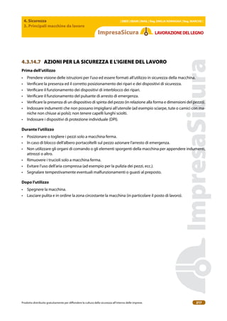 4. Sicurezza
3. Principali macchine da lavoro
| EBER | EBAM | INAIL | Reg. EMILIA RoMAgNA | Reg. MARchE |
Prodotto distribuito gratuitamente per difondere la cultura della sicurezza all’interno delle imprese. 217
LAVoRAZIoNEDELLEgNo
4.3.14.7 AZIONI PER LA SICUREZZA E L’IGIENE DEL LAVORO
Prima dell’utilizzo
• Prendere visione delle istruzioni per l’uso ed essere formati all’utilizzo in sicurezza della macchina.
• Veriicare la presenza ed il corretto posizionamento dei ripari e dei dispositivi di sicurezza.
• Veriicare il funzionamento dei dispositivi di interblocco dei ripari.
• Veriicare il funzionamento del pulsante di arresto di emergenza.
• Veriicare la presenza di un dispositivo di spinta del pezzo (in relazione alla forma e dimensioni del pezzo).
• Indossare indumenti che non possano impigliarsi all’utensile (ad esempio sciarpe, tute o camici con ma-
niche non chiuse ai polsi); non tenere capelli lunghi sciolti.
• Indossare i dispositivi di protezione individuale (DPI).
Durante l’utilizzo
• Posizionare o togliere i pezzi solo a macchina ferma.
• In caso di blocco dell’albero portacoltelli sul pezzo azionare l’arresto di emergenza.
• Non utilizzare gli organi di comando o gli elementi sporgenti della macchina per appendere indumenti,
attrezzi o altro.
• Rimuovere i trucioli solo a macchina ferma.
• Evitare l’uso dell’aria compressa (ad esempio per la pulizia dei pezzi, ecc.).
• Segnalare tempestivamente eventuali malfunzionamenti o guasti al preposto.
Dopo l’utilizzo
• Spegnere la macchina.
• Lasciare pulita e in ordine la zona circostante la macchina (in particolare il posto di lavoro).
 