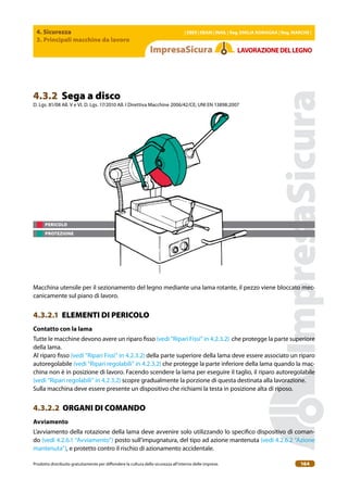 4. Sicurezza
3. Principali macchine da lavoro
| EBER | EBAM | INAIL | Reg. EMILIA RoMAgNA | Reg. MARchE |
Prodotto distribuito gratuitamente per difondere la cultura della sicurezza all’interno delle imprese. 164
LAVoRAZIoNEDELLEgNo
4.3.2 Sega a disco
D. Lgs. 81/08 All. V e VI, D. Lgs. 17/2010 All. I Direttiva Macchine 2006/42/CE; UNI EN 13898:2007
PERICOLO
PROTEZIONE
Macchina utensile per il sezionamento del legno mediante una lama rotante, il pezzo viene bloccato mec-
canicamente sul piano di lavoro.
4.3.2.1 ELEMENTI DI PERICOLO
contatto con la lama
Tutte le macchine devono avere un riparo isso (vedi “Ripari Fissi” in 4.2.3.2) che protegge la parte superiore
della lama.
Al riparo isso (vedi “Ripari Fissi” in 4.2.3.2) della parte superiore della lama deve essere associato un riparo
autoregolabile (vedi “Ripari regolabili” in 4.2.3.2) che protegge la parte inferiore della lama quando la mac-
china non è in posizione di lavoro. Facendo scendere la lama per eseguire il taglio, il riparo autoregolabile
(vedi “Ripari regolabili” in 4.2.3.2) scopre gradualmente la porzione di questa destinata alla lavorazione.
Sulla macchina deve essere presente un dispositivo che richiami la testa in posizione alta di riposo.
4.3.2.2 ORGANI DI COMANDO
Avviamento
L’avviamento della rotazione della lama deve avvenire solo utilizzando lo speciico dispositivo di coman-
do (vedi 4.2.6.1 “Avviamento”) posto sull’impugnatura, del tipo ad azione mantenuta (vedi 4.2.6.2 “Azione
mantenuta”), e protetto contro il rischio di azionamento accidentale.
 