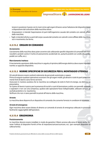 4. Sicurezza
3. Principali macchine da lavoro
| EBER | EBAM | INAIL | Reg. EMILIA RoMAgNA | Reg. MARchE |
Prodotto distribuito gratuitamente per difondere la cultura della sicurezza all’interno delle imprese. 219
LAVoRAZIoNEDELLEgNo
tenere in posizione il pezzo con le mani vicine agli organi di lavoro senza l’adozione dei dispositivi messi
a disposizione dal costruttore della macchina stessa.
• Amputazioni: si intende l’asportazione di parti dell’organismo causate dal contatto con utensili ailati
delle macchine.
• Tagli: si intende la ferita su parti del corpo causata dal contatto con utensili o zone ailate delle macchine,
sia in movimento che ferme.
4.3.15.2 ORGANI DI COMANDO
Avviamento
L’avviamento della macchina deve poter avvenire solo utilizzando speciici dispositivi di comando ben rico-
noscibili e protetti contro il rischio di azionamento accidentale (es. pulsanti protetti con anello di guardia,
pedali con cuia, ecc.).
Riavviamento inatteso
Il riavviamento spontaneo della macchina in seguito al ripristino dell’energia elettrica deve essere impedito
tramite un apposito dispositivo.
4.3.15.3 NORME SPECIFICHE DI SICUREZZA PER IL MONTAGGIO UTENSILI
Gli utensili devono essere sostituiti solamente da personale autorizzato e capace.
Prima di eseguire qualsiasi operazione accertarsi che gli organi mobili, gli abrasivi e tutte le parti potenzial-
mente fonti di danno siano ferme ed inerti.
Assicurare in maniera assoluta che la macchina sia scollegata da tutte le fonti di energia, sia elettrica sia
pneumatica.
Se il piano di lavoro è sporco per la presenza di trucioli o scarti di lavorazione, pulirlo con pennelli, spazzole
e aspiratori e non con aria compressa, qualora tale operazione fosse indispensabile, utilizzare sempre gli
occhiali protettivi e la mascherina.
Veriicare che non vi siano pannelli incastrati all’interno della macchina.
Arresto
La macchina deve disporre di un dispositivo di comando che consenta l’arresto in condizioni di sicurezza.
Arresto di emergenza
Ogni macchina deve essere dotata di almeno un comando di arresto di emergenza collocato in posizione
facilmente raggiungibile dall’operatore.
4.3.15.4 ERGONOMIA
Posizionamento
Le macchine devono essere installate in modo da garantire il libero accesso alla zona di lavoro anche du-
rante l’utilizzo di dispositivi forniti al ine di impostare/caricare/scaricare, ecc. (per esempio dispositivi di
sollevamento).
 