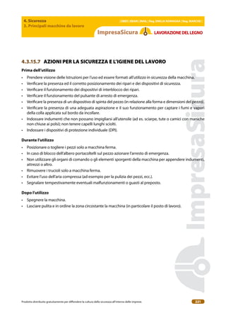4. Sicurezza
3. Principali macchine da lavoro
| EBER | EBAM | INAIL | Reg. EMILIA RoMAgNA | Reg. MARchE |
Prodotto distribuito gratuitamente per difondere la cultura della sicurezza all’interno delle imprese. 221
LAVoRAZIoNEDELLEgNo
4.3.15.7 AZIONI PER LA SICUREZZA E L’IGIENE DEL LAVORO
Prima dell’utilizzo
• Prendere visione delle Istruzioni per l’uso ed essere formati all’utilizzo in sicurezza della macchina.
• Veriicare la presenza ed il corretto posizionamento dei ripari e dei dispositivi di sicurezza.
• Veriicare il funzionamento dei dispositivi di interblocco dei ripari.
• Veriicare il funzionamento del pulsante di arresto di emergenza.
• Veriicare la presenza di un dispositivo di spinta del pezzo (in relazione alla forma e dimensioni del pezzo).
• Veriicare la presenza di una adeguata aspirazione e il suo funzionamento per captare i fumi e vapori
della colla applicata sul bordo da incollare.
• Indossare indumenti che non possano impigliarsi all’utensile (ad es. sciarpe, tute o camici con maniche
non chiuse ai polsi); non tenere capelli lunghi sciolti.
• Indossare i dispositivi di protezione individuale (DPI).
Durante l’utilizzo
• Posizionare o togliere i pezzi solo a macchina ferma.
• In caso di blocco dell’albero portacoltelli sul pezzo azionare l’arresto di emergenza.
• Non utilizzare gli organi di comando o gli elementi sporgenti della macchina per appendere indumenti,
attrezzi o altro.
• Rimuovere i trucioli solo a macchina ferma.
• Evitare l’uso dell’aria compressa (ad esempio per la pulizia dei pezzi, ecc.).
• Segnalare tempestivamente eventuali malfunzionamenti o guasti al preposto.
Dopo l’utilizzo
• Spegnere la macchina.
• Lasciare pulita e in ordine la zona circostante la macchina (in particolare il posto di lavoro).
 