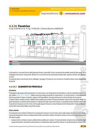 4. Sicurezza
3. Principali macchine da lavoro
| EBER | EBAM | INAIL | Reg. EMILIA RoMAgNA | Reg. MARchE |
Prodotto distribuito gratuitamente per difondere la cultura della sicurezza all’interno delle imprese. 222
LAVoRAZIoNEDELLEgNo
PERICOLO
PROTEZIONE
4.3.16 Foratrice
D. Lgs. 81/08 All. V e VI, D. Lgs. 17/2010 All. I, Direttiva Macchine 2006/42/CE
La foratrice è una macchina utilizzata per forare i pannelli. Essa è composta da spalle verticali alle quali sono
collegate due barre trasversali all’asse di scorrimento dei pannelli posizionate superiormente ed inferior-
mente.
Su queste barre trasversali sono collegati i gruppi di foratura con numerosi mandrini dove sono alloggiate
le punte.
4.3.16.1 ELEMENTI DI PERICOLO
contatto
Proteggere gli organi di lavorazione in movimento, con dispositivi di interblocco, tali da impedire l’apertura
del riparo (vedi 4.2.3 “Ripari”) della zona pericolosa quando la macchina è in movimento e non consente
l’avvio quando il riparo è aperto, oppure di fotocellule, che garantiscano lo stesso livello di sicurezza.
Il pezzo deve sempre essere saldamente stabile per evitare il trascinamento improvviso da parte degli or-
gani lavoratori usando le attrezzature in dotazione alla macchina stessa. È assolutamente vietato trattenere
in posizione il pezzo con le mani vicine agli organi di lavoro senza l’adozione dei dispositivi messi a disposi-
zione dal costruttore della macchina stessa.
Urto e ferite
È assolutamente vietato trattenere in posizione il pezzo con le mani vicine agli organi di lavoro senza l’ado-
zione dei dispositivi messi a disposizione dal costruttore della macchina stessa, la macchina può procurare
dei danni quali:
• Il pezzo deve sempre essere saldamente stabile per evitare il trascinamento improvviso da parte degli
organi lavoratori usando le attrezzature in dotazione alla macchina stessa. È assolutamente vietato trat-
 