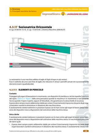 4. Sicurezza
3. Principali macchine da lavoro
| EBER | EBAM | INAIL | Reg. EMILIA RoMAgNA | Reg. MARchE |
Prodotto distribuito gratuitamente per difondere la cultura della sicurezza all’interno delle imprese. 226
LAVoRAZIoNEDELLEgNo
PERICOLO
PROTEZIONE
4.3.17 Sezionatrice Orizzontale
D. Lgs. 81/08 All. V e VI, D. Lgs. 17/2010 All. I, Direttiva Macchine 2006/42/CE
La sezionatrice è una macchina adibita al taglio di fogli di legno in più sezioni.
Essa è costituita da una o più linee di taglio che riducono in strisce i pannelli caricati che successivamente
dovranno essere squadrabordati.
4.3.17.1 ELEMENTI DI PERICOLO
contatto
Proteggere gli organi di lavorazione in movimento, con dispositivi di interblocco, tali da impedire l’apertura
del riparo (vedi 4.2.3 “Ripari”) della zona pericolosa quando la macchina è in movimento e non consente
l’avvio quando il riparo è aperto, oppure di fotocellule, che garantiscano lo stesso livello di sicurezza.
Il pezzo deve sempre essere saldamente stabile per evitare il trascinamento improvviso da parte degli orga-
ni lavoratori usando le attrezzature in dotazione alla macchina stessa.
È assolutamente vietato trattenere in posizione il pezzo con le mani vicine agli organi di lavoro senza l’ado-
zione dei dispositivi messi a disposizione dal costruttore della macchina stessa.
Urto e ferite
È assolutamente vietato trattenere in posizione il pezzo con le mani vicine agli organi di lavoro senza l’ado-
zione dei dispositivi messi a disposizione dal costruttore della macchina stessa, la macchina può procurare
dei danni quali:
• Il pezzo deve sempre essere saldamente stabile per evitare il trascinamento improvviso da parte degli
organi lavoratori usando le attrezzature in dotazione alla macchina stessa. È assolutamente vietato trat-
 