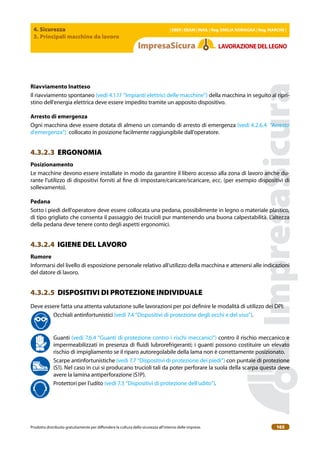 4. Sicurezza
3. Principali macchine da lavoro
| EBER | EBAM | INAIL | Reg. EMILIA RoMAgNA | Reg. MARchE |
Prodotto distribuito gratuitamente per difondere la cultura della sicurezza all’interno delle imprese. 165
LAVoRAZIoNEDELLEgNo
Riavviamento Inatteso
Il riavviamento spontaneo (vedi 4.1.17 “Impianti elettrici delle macchine”) della macchina in seguito al ripri-
stino dell’energia elettrica deve essere impedito tramite un apposito dispositivo.
Arresto di emergenza
Ogni macchina deve essere dotata di almeno un comando di arresto di emergenza (vedi 4.2.6.4 “Arresto
d’emergenza”) collocato in posizione facilmente raggiungibile dall’operatore.
4.3.2.3 ERGONOMIA
Posizionamento
Le macchine devono essere installate in modo da garantire il libero accesso alla zona di lavoro anche du-
rante l’utilizzo di dispositivi forniti al ine di impostare/caricare/scaricare, ecc. (per esempio dispositivi di
sollevamento).
Pedana
Sotto i piedi dell’operatore deve essere collocata una pedana, possibilmente in legno o materiale plastico,
di tipo grigliato che consenta il passaggio dei trucioli pur mantenendo una buona calpestabilità. L’altezza
della pedana deve tenere conto degli aspetti ergonomici.
4.3.2.4 IGIENE DEL LAVORO
Rumore
Informarsi del livello di esposizione personale relativo all’utilizzo della macchina e attenersi alle indicazioni
del datore di lavoro.
4.3.2.5 DISPOSITIVI DI PROTEZIONE INDIVIDUALE
Deve essere fatta una attenta valutazione sulle lavorazioni per poi deinire le modalità di utilizzo dei DPI:
Occhiali antinfortunistici (vedi 7.4 “Dispositivi di protezione degli occhi e del viso”).
Guanti (vedi 7.6.4 “Guanti di protezione contro i rischi meccanici”) contro il rischio meccanico e
impermeabilizzati in presenza di luidi lubrorefrigeranti; i guanti possono costituire un elevato
rischio di impigliamento se il riparo autoregolabile della lama non è correttamente posizionato.
Scarpe antinfortunistiche (vedi 7.7 “Dispositivi di protezione dei piedi”) con puntale di protezione
(S1). Nel caso in cui si producano trucioli tali da poter perforare la suola della scarpa questa deve
avere la lamina antiperforazione (S1P).
Protettori per l’udito (vedi 7.3 “Dispositivi di protezione dell’udito”).
 