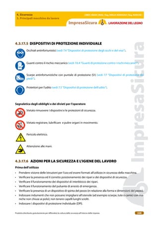 4. Sicurezza
3. Principali macchine da lavoro
| EBER | EBAM | INAIL | Reg. EMILIA RoMAgNA | Reg. MARchE |
Prodotto distribuito gratuitamente per difondere la cultura della sicurezza all’interno delle imprese. 228
LAVoRAZIoNEDELLEgNo
4.3.17.5 DISPOSITIVI DI PROTEZIONE INDIVIDUALE
Occhiali antinfortunistici (vedi 7.4 “Dispositivi di protezione degli occhi e del viso”).
Guanti contro il rischio meccanico (vedi 7.6.4 “Guanti di protezione contro i rischi meccanici”).
Scarpe antinfortunistiche con puntale di protezione (S1) (vedi 7.7 “Dispositivi di protezione dei
piedi”).
Protettori per l’udito (vedi 7.3 “Dispositivi di protezione dell’udito”).
Segnaletica degli obblighi e dei divieti per l’operatore
Vietato rimuovere i dispositivi e le protezioni di sicurezza.
Vietato registrare, lubriicare e pulire organi in movimento.
Pericolo elettrico.
Attenzione alle mani.
4.3.17.6 AZIONI PER LA SICUREZZA E L’IGIENE DEL LAVORO
Prima dell’utilizzo
• Prendere visione delle Istruzioni per l’uso ed essere formati all’utilizzo in sicurezza della macchina.
• Veriicare la presenza ed il corretto posizionamento dei ripari e dei dispositivi di sicurezza.
• Veriicare il funzionamento dei dispositivi di interblocco dei ripari.
• Veriicare il funzionamento del pulsante di arresto di emergenza.
• Veriicare la presenza di un dispositivo di spinta del pezzo (in relazione alla forma e dimensioni del pezzo).
• Indossare indumenti che non possano impigliarsi all’utensile (ad esempio sciarpe, tute o camici con ma-
niche non chiuse ai polsi); non tenere capelli lunghi sciolti.
• Indossare i dispositivi di protezione individuale (DPI).
 
