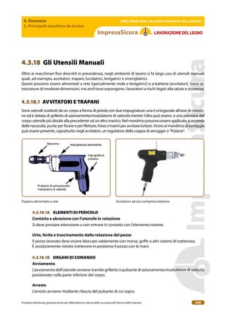 4. Sicurezza
3. Principali macchine da lavoro
| EBER | EBAM | INAIL | Reg. EMILIA RoMAgNA | Reg. MARchE |
Prodotto distribuito gratuitamente per difondere la cultura della sicurezza all’interno delle imprese. 230
LAVoRAZIoNEDELLEgNo
4.3.18 Gli Utensili Manuali
Oltre ai macchinari issi descritti in precedenza, negli ambienti di lavoro si fa largo uso di utensili manuali
quali, ad esempio, avvitatori, trapani, lucidatrici, levigatrici e smerigliatrici.
Questi possono essere alimentati a rete (specialmente mole e levigatrici) o a batteria (avvitatori). Sono at-
trezzature di modeste dimensioni, ma anch’esse espongono i lavoratori a rischi legati alla salute e sicurezza.
4.3.18.1 AVVITATORI E TRAPANI
Sono utensili costituiti da un corpo a forma di pistola con due impugnature: una è ortogonale all’asse di rotazio-
ne ed è dotata di grilletto di azionamento/modulatone di velocità mentre l’altra può essere, o una porzione del
corpo-utensilepiùdistaleallaprecedenteodunaltromanico.Nelmandrinopossonoessereapplicate,aseconda
delle necessità, punte per forare e per ilettare, frese o inserti per avvitare/svitare. Vicino al mandrino di serraggio
può essere presente, soprattutto negli avvitatori, un regolatore della coppia di serraggio o “frizione”.
Trapano alimentato a rete Avvitatore ad aria compressa batteria
4.3.18.1A ELEMENTI DI PERICOLO
contatto e abrasione con l’utensile in rotazione
Si deve prestare attenzione a non entrare in contatto con l’elemento rotante.
Urto, ferite e trascinamento dalla rotazione del pezzo
Il pezzo lavorato deve essere bloccato saldamente con morse, grife o altri sistemi di trattenuta.
È assolutamente vietato trattenere in posizione il pezzo con le mani.
4.3.18.1B ORGANI DI COMANDO
Avviamento
L’avviamento dell’utensile avviene tramite grilletto o pulsante di azionamento/modulatore di velocità
posizionato nella parte inferiore del corpo.
Arresto
L’arresto avviene mediante rilascio del pulsante di cui sopra.
 