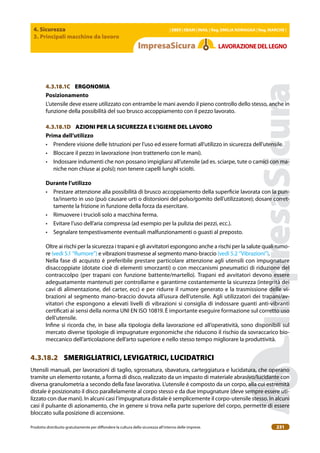 4. Sicurezza
3. Principali macchine da lavoro
| EBER | EBAM | INAIL | Reg. EMILIA RoMAgNA | Reg. MARchE |
Prodotto distribuito gratuitamente per difondere la cultura della sicurezza all’interno delle imprese. 231
LAVoRAZIoNEDELLEgNo
4.3.18.1C ERGONOMIA
Posizionamento
L’utensile deve essere utilizzato con entrambe le mani avendo il pieno controllo dello stesso, anche in
funzione della possibilità del suo brusco accoppiamento con il pezzo lavorato.
4.3.18.1D AZIONI PER LA SICUREZZA E L’IGIENE DEL LAVORO
Prima dell’utilizzo
• Prendere visione delle Istruzioni per l’uso ed essere formati all’utilizzo in sicurezza dell’utensile.
• Bloccare il pezzo in lavorazione (non trattenerlo con le mani).
• Indossare indumenti che non possano impigliarsi all’utensile (ad es. sciarpe, tute o camici con ma-
niche non chiuse ai polsi); non tenere capelli lunghi sciolti.
Durante l’utilizzo
• Prestare attenzione alla possibilità di brusco accoppiamento della supericie lavorata con la pun-
ta/inserto in uso (può causare urti o distorsioni del polso/gomito dell’utilizzatore); dosare corret-
tamente la frizione in funzione della forza da esercitare.
• Rimuovere i trucioli solo a macchina ferma.
• Evitare l’uso dell’aria compressa (ad esempio per la pulizia dei pezzi, ecc.).
• Segnalare tempestivamente eventuali malfunzionamenti o guasti al preposto.
Oltre ai rischi per la sicurezza i trapani e gli avvitatori espongono anche a rischi per la salute quali rumo-
re (vedi 5.1 “Rumore”) e vibrazioni trasmesse al segmento mano-braccio (vedi 5.2 “Vibrazioni”).
Nella fase di acquisto è preferibile prestare particolare attenzione agli utensili con impugnature
disaccoppiate (dotate cioè di elementi smorzanti) o con meccanismi pneumatici di riduzione del
contraccolpo (per trapani con funzione battente/martello). Trapani ed avvitatori devono essere
adeguatamente mantenuti per controllarne e garantirne costantemente la sicurezza (integrità dei
cavi di alimentazione, del carter, ecc) e per ridurre il rumore generato e la trasmissione delle vi-
brazioni al segmento mano-braccio dovuta all’usura dell’utensile. Agli utilizzatori dei trapani/av-
vitatori che espongono a elevati livelli di vibrazioni si consiglia di indossare guanti anti-vibranti
certiicati ai sensi della norma UNI EN ISO 10819. È importante eseguire formazione sul corretto uso
dell’utensile.
Inine si ricorda che, in base alla tipologia della lavorazione ed all’operatività, sono disponibili sul
mercato diverse tipologie di impugnature ergonomiche che riducono il rischio da sovraccarico bio-
meccanico dell’articolazione dell’arto superiore e nello stesso tempo migliorare la produttività.
4.3.18.2 SMERIGLIATRICI, LEVIGATRICI, LUCIDATRICI
Utensili manuali, per lavorazioni di taglio, sgrossatura, sbavatura, carteggiatura e lucidatura, che operano
tramite un elemento rotante, a forma di disco, realizzato da un impasto di materiale abrasivo/lucidante con
diversa granulometria a secondo della fase lavorativa. L’utensile è composto da un corpo, alla cui estremità
distale è posizionato il disco parallelamente al corpo stesso e da due impugnature (deve sempre essere uti-
lizzato con due mani). In alcuni casi l’impugnatura distale è semplicemente il corpo-utensile stesso. In alcuni
casi il pulsante di azionamento, che in genere si trova nella parte superiore del corpo, permette di essere
bloccato sulla posizione di accensione.
 