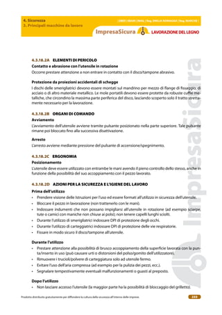 4. Sicurezza
3. Principali macchine da lavoro
| EBER | EBAM | INAIL | Reg. EMILIA RoMAgNA | Reg. MARchE |
Prodotto distribuito gratuitamente per difondere la cultura della sicurezza all’interno delle imprese. 233
LAVoRAZIoNEDELLEgNo
4.3.18.2A ELEMENTI DI PERICOLO
contatto e abrasione con l’utensile in rotazione
Occorre prestare attenzione a non entrare in contatto con il disco/tampone abrasivo.
Protezione da proiezioni accidentali di schegge
I dischi delle smerigliatrici devono essere montati sul mandrino per mezzo di lange di issaggio, di
acciaio o di altro materiale metallico. Le mole portatili devono essere protette da robuste cuie me-
talliche, che circondino la massima parte periferica del disco, lasciando scoperto solo il tratto stretta-
mente necessario per la lavorazione.
4.3.18.2B ORGANI DI COMANDO
Avviamento
L’avviamento dell’utensile avviene tramite pulsante posizionato nella parte superiore. Tale pulsante
rimane poi bloccato ino alla successiva disattivazione.
Arresto
L’arresto avviene mediante pressione del pulsante di accensione/spegnimento.
4.3.18.2C ERGONOMIA
Posizionamento
L’utensile deve essere utilizzato con entrambe le mani avendo il pieno controllo dello stesso, anche in
funzione della possibilità del suo accoppiamento con il pezzo lavorato.
4.3.18.2D AZIONI PER LA SICUREZZA E L’IGIENE DEL LAVORO
Prima dell’utilizzo
• Prendere visione delle Istruzioni per l’uso ed essere formati all’utilizzo in sicurezza dell’utensile.
• Bloccare il pezzo in lavorazione (non trattenerlo con le mani).
• Indossare indumenti che non possano impigliarsi all’utensile in rotazione (ad esempio sciarpe,
tute o camici con maniche non chiuse ai polsi); non tenere capelli lunghi sciolti.
• Durante l’utilizzo di smerigliatrici indossare DPI di protezione degli occhi.
• Durante l’utilizzo di carteggiatrici indossare DPI di protezione delle vie respiratorie.
• Fissare in modo sicuro il disco/tampone all’utensile.
Durante l’utilizzo
• Prestare attenzione alla possibilità di brusco accoppiamento della supericie lavorata con la pun-
ta/inserto in uso (può causare urti o distorsioni del polso/gomito dell’utilizzatore).
• Rimuovere i trucioli/polvere di carteggiatura solo ad utensile fermo.
• Evitare l’uso dell’aria compressa (ad esempio per la pulizia dei pezzi, ecc.).
• Segnalare tempestivamente eventuali malfunzionamenti o guasti al preposto.
Dopo l’utilizzo
• Non lasciare accesso l’utensile (la maggior parte ha la possibilità di bloccaggio del grilletto).
 