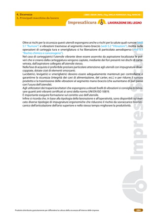 4. Sicurezza
3. Principali macchine da lavoro
| EBER | EBAM | INAIL | Reg. EMILIA RoMAgNA | Reg. MARchE |
Prodotto distribuito gratuitamente per difondere la cultura della sicurezza all’interno delle imprese. 234
LAVoRAZIoNEDELLEgNo
Oltre ai rischi per la sicurezza questi utensili espongono anche a rischi per la salute quali rumore (vedi
5.1 “Rumore”) e vibrazioni trasmesse al segmento mano-braccio (vedi 5.2 “Vibrazioni”). Inoltre nelle
operazioni di carteggia tura e smerigliatura si ha liberazione di particolato aerodisperso (vedi 5.3
“Rischio chimico e cancerogeno”).
Nel caso di carteggiatrici l’utensile vibrante deve essere asservito da aspirazione localizzata: le pol-
veri che si creano dalla carteggiatura vengono captate, mediante dei fori presenti nei dischi di carta-
vetrata, dall’aspiratore collegato all’utensile stesso.
Nella fase di acquisto è preferibile prestare particolare attenzione agli utensili con impugnature disac-
coppiate, dotate cioè di elementi smorzanti.
Lucidatrici, levigatrici e smerigliatrici devono essere adeguatamente mantenuti per controllarne e
garantirne la sicurezza (integrità dei cavi di alimentazione, del carter, ecc.) e per ridurre il rumore
prodotto e la trasmissione delle vibrazioni al segmento mano-braccio (che aumentano di pari passo
con l’usura dell’utensile).
Agli utilizzatori dei trapani/avvitatori che espongono a elevati livelli di vibrazioni si consiglia di indos-
sare guanti anti-vibranti certiicati ai sensi della norma UNI EN ISO 10819.
È importante eseguire formazione sul corretto uso dell’utensile.
Inine si ricorda che, in base alla tipologia della lavorazione e all’operatività, sono disponibili sul mer-
cato diverse tipologie di impugnature ergonomiche che riducono il rischio da sovraccarico biomec-
canico dell’articolazione dell’arto superiore e nello stesso tempo migliorare la produttività.
 