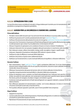 4. Sicurezza
3. Principali macchine da lavoro
| EBER | EBAM | INAIL | Reg. EMILIA RoMAgNA | Reg. MARchE |
Prodotto distribuito gratuitamente per difondere la cultura della sicurezza all’interno delle imprese. 166
LAVoRAZIoNEDELLEgNo
4.3.2.6 ISTRUZIONI PER L’USO
La macchina deve essere corredata di manuale, in lingua italiana per il corretto uso e la manutenzione, com-
prendente un programma d’ispezioni periodiche.
4.3.2.7 AZIONI PER LA SICUREZZA E L’IGIENE DEL LAVORO
Prima dell’utilizzo
• Prendere visione delle Istruzioni per l’uso ed essere formati all’utilizzo in sicurezza della macchina.
• Veriicare la presenza ed il corretto posizionamento dei ripari (vedi 4.2.3 “Ripari”).
• Veriicare il funzionamento del pulsante di arresto di emergenza (vedi 4.2.6.4 “Arresto d’emergenza”).
• Assicurarsi che l’immissione e la pressione di luidi lubrorefrigeranti siano quelle efettivamente necessa-
rie alla lavorazione (per evitare il surriscaldamento e la formazione di fumi).
• Attivare l’impianto di aspirazione se le condizioni di lavoro ne hanno richiesto l’installazione.
• Indossare indumenti che non possano impigliarsi alle parti pericolose in movimento sulla macchina
• Non indossare sciarpe, collane, braccialetti, orologi, anelli, raccogliere e legare i capelli lunghi.
• Indossare i dispositivi di protezione individuale (DPI) indicati in questa scheda.
• Veriicare lo stato di ailatura e eventuali difetti della lama.
• Veriicare che la lama e il pezzo siano saldamente issati.
• Veriicare con funzionamento a vuoto eventuali deicienze di equilibrio o vibrazioni della lama.
Durante l’utilizzo
• Non manomettere i ripari (vedi 4.2.3 “Ripari”) posti a protezione della lama. Se la loro disattivazione
dovesse essere indispensabile ai ini di una speciica lavorazione, dovranno essere adottate immediata-
mente altre misure di sicurezza.
• Efettuare l’avanzamento del pezzo da lavorare solo con la testa sollevata e la lama ferma.
• Segnalare tempestivamente eventuali difetti o vibrazioni della lama al preposto.
• Evitare di imbrattarsi mani e vestiario con luidi lubrorefrigeranti (non indossare tute sporche o scarpe
di tela, non pulirsi le mani sulla tuta, non conservare in tasca gli stracci sporchi); lavarsi spesso le mani (a
ine lavoro, prima di mangiare, di andare in bagno e di mettersi i guanti).
• Contenere eventuali spandimenti di luidi lubrorefrigeranti con appositi materiali o sostanze forniti dal
datore di lavoro.
• Non efettuare operazioni di manutenzione e pulizia con la testa abbassata o la lama in movimento,
rimuovere eventuali trucioli solo a macchina ferma.
• Per la pulizia utilizzare spazzole o pennelli, usare il meno possibile l’aria compressa.
Dopo l’utilizzo
• Spegnere la macchina.
• Lasciare pulita (da trucioli, sfridi di lavorazione e luidi lubrorefrigeranti) e in ordine la macchina e la zona
circostante (in particolare il posto di lavoro).
• Ripristinare il funzionamento di ripari eventualmente disattivati.
 
